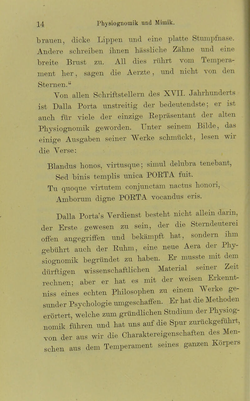 brauen, dicke Lippen und eine platte Stumpfhase. Andere schreiben ihnen hässliche Zähne und eine breite Brust zu. All dies rührt vom Tempera- ment her, sagen die Aerzte, und nicht von den Sternen. Yon allen Schriftstellern des XVII. Jahrhunderts ist Dalla Porta unstreitig der bedeutendste; er ist auch für viele der einzige Eepräsentant der alten Physiognomik geworden. Unter seinem Bilde, das einige Ausgaben seiner Werke schmückt, lesen wir die Verse: Blandus bonos, virtusque; simul delubra tenebant, Sed binis templis unica POETA fuit. Tu quoque virtutem conjunctam nactus honori, Amborum digne POETA vocandus eris. Dalla Porta's Verdienst besteht nicht allein darin, der Erste gewesen zu sein, der die Sterndeuterei offen angegriffen und bekämpft hat, sondern ihm gebührt auch der Euhm, eine neue Aera der Phy- siognomik begründet zu haben. Er musste mit dem dürftigen wissenschaftlichen Material seiner Zeit rechnen; aber er hat es mit der weisen Erkennt- niss eines echten Philosophen zu einem Werke ge- sunder Psychologie umgeschaffen. Er hat die Methoden erörtert, welche zum gründlichen Studiiun der Physiog- nomik führen und hat uns auf die Spur zurückgeführt, von der aus wir die Charaktereigenschaften des Men- schen aus dem Temperament seines ganzen Korpers