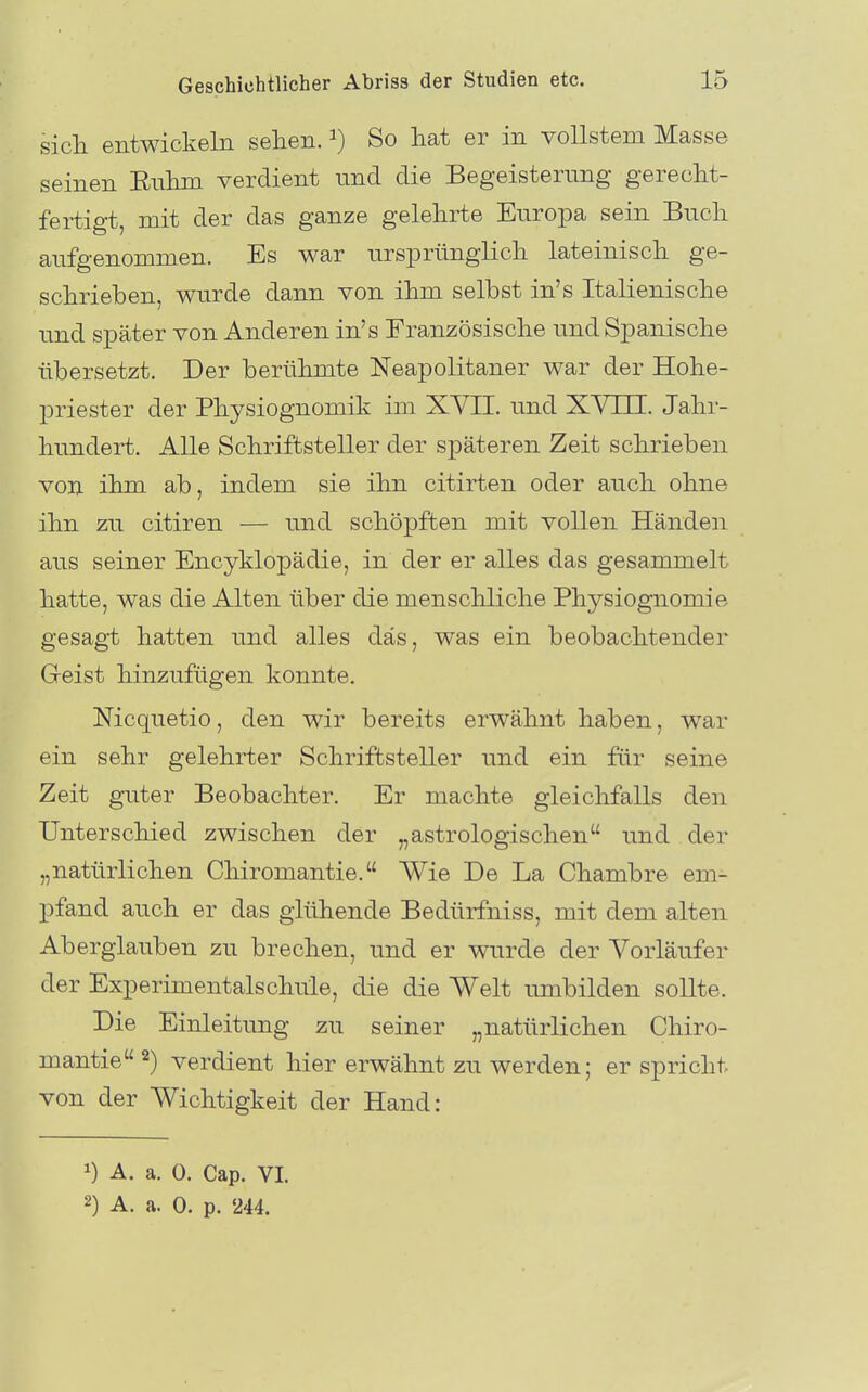 sich entwickeln sehen. ^) So hat er in vollstem Masse seinen Enhm verdient und die Begeisterung gerecht- fertigt, mit der das ganze gelehrte Europa sein Buch aufgenommen. Es war ursprünglich lateinisch ge- schrieben, wurde dann von ihm selbst in's Italienische und später von Anderen in's Französische und Spanische übersetzt. Der berühmte Neapolitaner war der Hohe- priester der Physiognomilv im XVII. und XV III. Jahr- hundert. Alle Schriftsteller der späteren Zeit schrieben von ihm ab, indem sie ihn citirten oder auch ohne ihn zu citiren — und schöpften mit vollen Händen aus seiner Encyklopädie, in der er alles das gesammelt hatte, was die Alten über die menschliche Physiognomie gesagt hatten und alles das, was ein beobachtender Greist hinzufügen konnte. Nicquetio, den wir bereits erwähnt haben, war ein sehr gelehrter Schriftsteller und ein für seine Zeit guter Beobachter. Er machte gleichfalls den Unterschied zwischen der „astrologischen und der „natürlichen Chiromantie. Wie De La Chambre em- pfand auch er das glühende Bedürfniss, mit dem alten Aberglauben zu brechen, und er wurde der Vorläufer der Experimentalschüle, die die Welt umbilden sollte. Die Einleitung zu seiner „natürlichen Chiro- mantie 2) verdient hier erwähnt zu werden; er spricht von der Wichtigkeit der Hand: 1) A. a. 0. Cap. VI. 2) A. a. 0. p. 244.