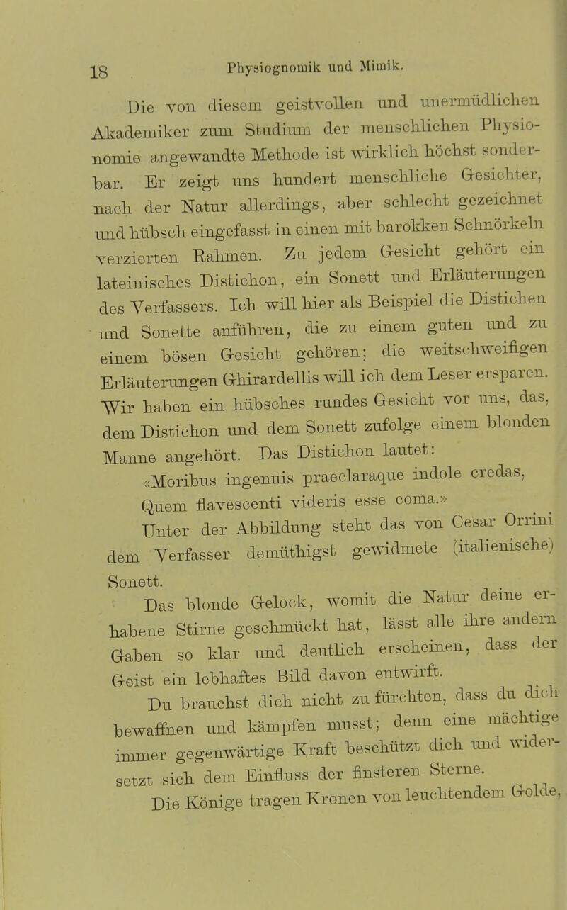 Die YOii diesem geistvollen und unermüdliclien Akademiker zum Studium der menschliclien Pliysio- i nomie angewandte Methode ist wirklicli höclist sonder- bar. Er zeigt uns hundert menscHiclie Gesichter, nach der Natur allerdings, aber schlecht gezeichnet und. hübsch eingefasst in einen mit barokken Schnörkeln verzierten Eahmen. Zu jedem Gesicht gehört ein lateinisches Distichon, ein Sonett und Erläuterungen des Verfassers. Ich will hier als Beispiel die Distichen und Sonette anführen, die zu einem guten und zu einem bösen Gesicht gehören; die weitschweifigen Erläuterungen Ghirardellis will ich dem Leser ersparen. Wir haben ein hübsches rundes Gesicht vor uns, das, dem Distichon und dem Sonett zufolge einem blonden Manne angehört. Das Distichon lautet: «Moribus ingenuis praeclaraque indole credas, Quem flavescenti videris esse coma.» Unter der Abbildung steht das von Cesar Orrini dem Verfasser demüthigst gewidmete (itahenische) Sonett. Das blonde Gelock, womit die Natur deine er- habene Stirne geschmückt hat, lässt alle ihre andern Gaben so klar und deutlich erscheinen, dass der Geist ein lebhaftes Bild davon entwirft. Du brauchst dich nicht zu fürchten, dass du dich bewaffnen und kämpfen musst; denn eine mächtige immer gegenwärtige Ivraft beschützt dich imd wider- setzt sich dem Einfluss der finsteren Sterne. Die Könige tragen Kronen von leuchtendem Golde,