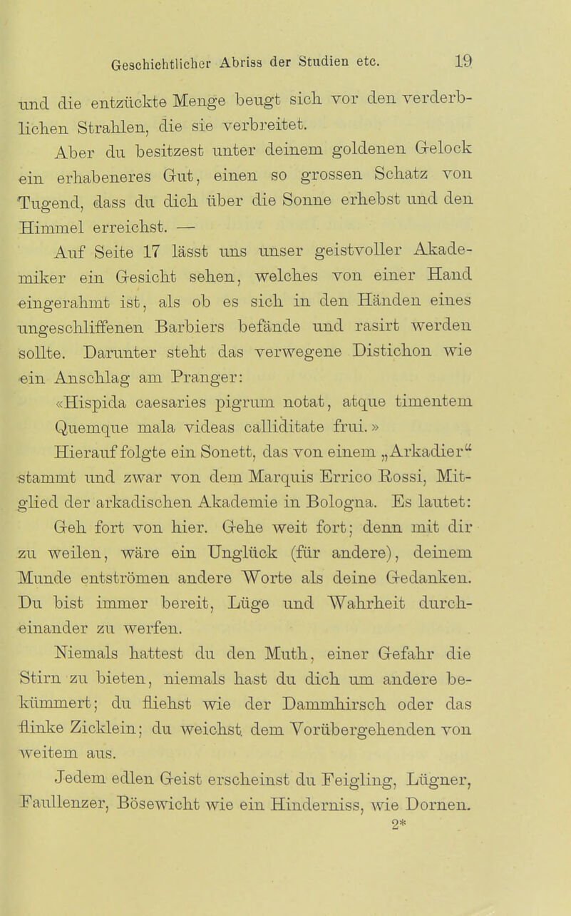 tincl die entzückte Menge beugt sich, vor den verderb- lichen Strahlen, die sie verbreitet. Aber du besitzest unter deinem goldenen Grelock ein erhabeneres Gut, einen so grossen Schatz von Tugend, dass du dich über die Sonne erhebst und den Himmel erreichst. — Auf Seite 17 lässt uns unser geistvoller Akade- miker ein G-esicht sehen, welches von einer Hand eingerahmt ist, als ob es sich in den Händen eines ungeschliffenen Barbiers befände und rasirt werden Sollte. Darunter steht das verwegene Distichon wie ein Anschlag am Pranger: «Hispida caesaries pigrum notat, atque timentem Quemque mala videas calliditate frui.» Hierauf folgte ein Sonett, das von einem „Arkadier stammt und zwar von dem Marquis Errico ßossi, Mit- glied der arkadischen Akademie in Bologna. Es lautet: Greh fort von hier. Grehe weit fort; denn mit dir zu weilen, wäre ein Unglück (für andere), deinem Munde entströmen andere Worte als deine Gredanken. Du bist immer bereit, Lüge und Wahrheit durch- einander zu werfen. Niemals hattest du den Muth, einer Gefahr die Stirn zu bieten, niemals hast du dich um andere be- künunert; du fliehst wie der Dammhirsch oder das flinke Zicklein; du weichst, dem Vorübergehenden von weitem aus. Jedem edlen Geist erscheinst du Feigling, Lügner, Eaullenzer, Bösewicht wie ein Hinderniss, wie Dornen. 2*