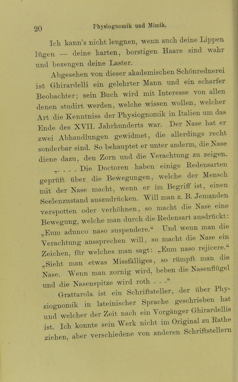 Ich kann's nicht leugnen, wenn auch deine Lippen lügen _ deine harten, borstigen Haare sind wahr und bezeugen deine Laster. Abgesehen von dieser akademischen Schönrednerei ist Ghirardelli ein gelehrter Mann und ein scharfer Beobachter; sein Buch wird mit Interesse von allen denen studirt werden, welche wissen woUen, welcher Art die Kenntniss der Physiognomik in Italien vun das Ende des XYn. Jahrhunderts war. Der Nase hat er zwei Abhandlungen gewidmet, die allerdings recht sonderbar sind. So behauptet er unter anderm, die Nase diene dazu, den Zorn und die Verachtung zu zeigen. Die Doctoren haben einige Redensarten gepritft über die Bewegungen, welche der Mensch mit der Nase macht, wenn er im Begriff ist, einen Seelenzustand auszudrücken. Will man z. B. Jemanden verspotten oder verhöhnen, so macht die Nase eine Bewegung, welche man durch die Redensart ausdrückt: Elim adunco naso suspendere. Und wenn man die Verachtung aussprechen will, so macht die Nase em Zeichen, für welches man sagt: „Eum naso rejicere. Sieht man etwas MissfälUges, so rümpft man die Nase. Wenn man zornig wird, beben die Nasenflügel und die Nasenspitze wird roth . . Grattarola ist ein Schriftsteller, der über Phy- siognomik in lateinischer Sprache geschrieben hat „nd welcher der Zeit nach ein Vorgänger GhirardeUis ist Ich konnte sein Werk nicht im Original zu Rathe ihen, aber verscHedene von anderen Schriftstellern