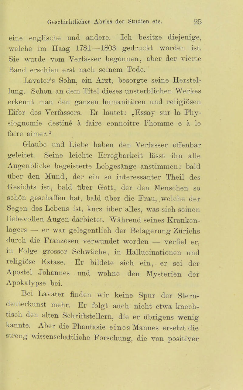 eine englische und andere. Ich besitze diejenige, welche im Haag 1781 —1803 gedruckt worden ist. Sie wurde vom Verfasser begonnen, aber der vierte Band erschien erst nach seinem Tode. Lavater's Sohn, ein Arzt, besorgte seine Herstel- limg. Schon an dem Titel dieses unsterblichen Werkes erkennt man den ganzen humanitären und religiösen Eifer des Verfassers. Er lautet: „Essay sur la Phy- siognomie destine ä faire connoitre l'homme e ä le faire aimer. Grlaube und Liebe haben den Verfasser offenbar geleitet. Seine leichte Erregbarkeit lässt ihn alle AugenbKcke begeisterte Lobgesänge anstimmen: bald über den Mund, der ein so interessanter Theil des Gesichts ist, bald über Grott, der den Menschen so schön geschaffen hat, bald über die Frau, welche der Segen des Lebens ist, kurz über alles, was sich seinen liebevollen Augen darbietet. Während seines Kranken- lagers — er war gelegentlich der Belagerung Zürichs durch die Franzosen verwundet worden — verfiel er, in Folge grosser Schwäche, in Hallucinationen und religiöse Extase. Er bildete sich ein, er sei der Apostel Johannes und wohne den Mysterien der Apokalypse bei. Bei Lavater finden wir keine Spur der Stern- deuterkunst mehr. Er folgt auch nicht etwa knech- tisch den alten Schriftstellern, die er übrigens wenig kannte. Aber die Phantasie eines Mannes ersetzt die streng wissenschaftliche Forschung, die von positiver