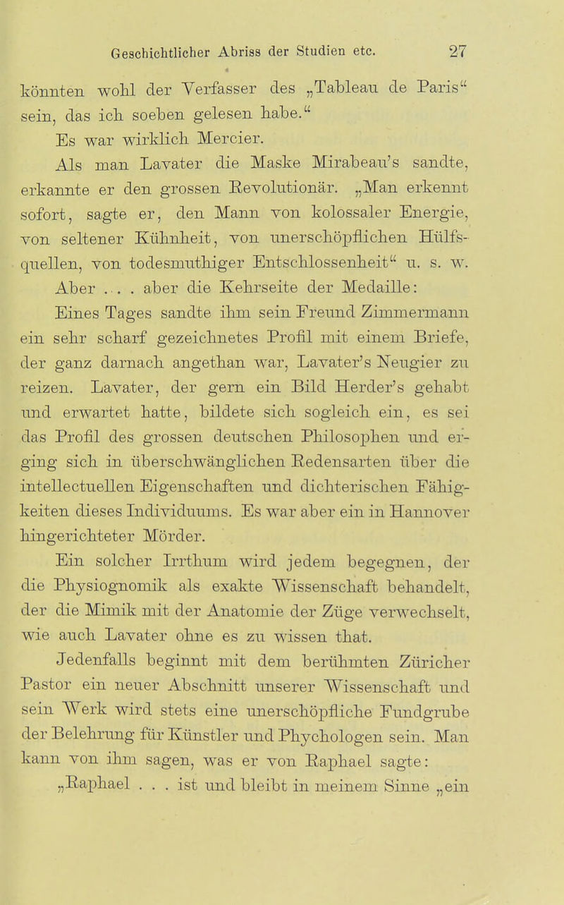 könnten wohl der Verfasser des „Tableau de Paris sein, das icli soeben gelesen habe. Es war wirklich Mercier. Als man Lavater die Maske Mirabeaii's sandte, erkannte er den grossen Eevolutionär. „Man erkennt sofort, sagte er, den Mann von kolossaler Energie, von seltener Kühnheit, von unerschöpflichen Hülfs- qnellen, von todesmnthiger Entschlossenheit n. s. w. Aber ... aber die Kehrseite der Medaille: Eines Tages sandte ihm sein Freund Zimmermann ein sehr scharf gezeichnetes Profil mit einem Briefe, der ganz darnach angethan war, Lavater's Neugier zu reizen. Lavater, der gern ein Bild Herder's gehabt und erwartet hatte, bildete sich sogleich ein, es sei das Profil des grossen deutschen Philosoj)hen und er- ging sich in überschwänglichen Redensarten über die intellectuellen Eigenschaften und dichterischen Fähig- keiten dieses Individuums. Es war aber ein in Hannover hingerichteter Mörder. Ein solcher Irrthum wird jedem begegnen, der die Physiognomik als exakte Wissenschaft behandelt, der die Mimik mit der Anatomie der Züge verwechselt, wie auch Lavater ohne es zu wissen that. Jedenfalls beginnt mit dem berühmten Züricher Pastor ein neuer Abschnitt unserer Wissenschaft und sein Werk wird stets eine unerschöpfliche Fundgrube der Belehrung für Künstler und Phychologen sein. Man kann von ihm sagen, was er von Eaphael sagte: „Eaphael ... ist und bleibt in meinem Sinne „ein