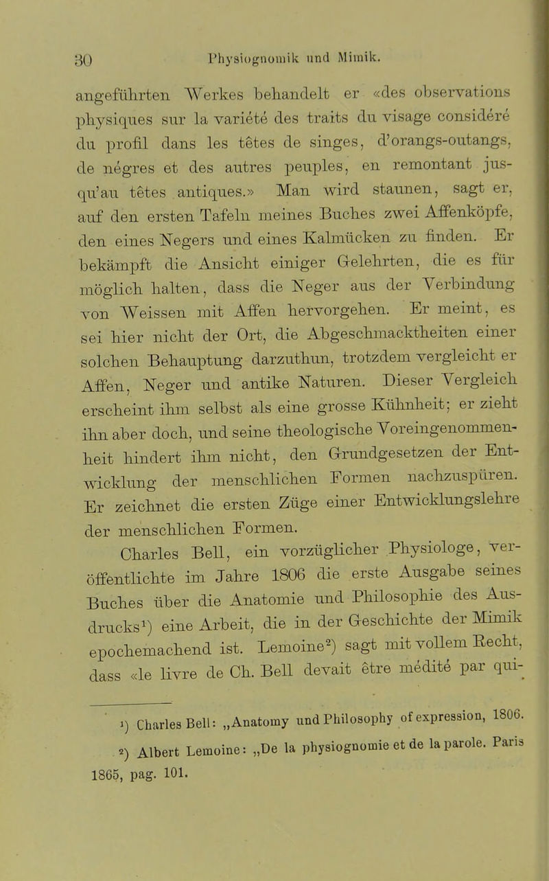 angeführten Werkes behandelt er «des observations pbysiques sur la variete des traits du visage considere du profil dans les tetes de singes, d'orangs-outangs. de negres et des autres peuples, en remontant jus- qu'au tetes antiques.» Man wird staunen, sagt er. auf den ersten Tafeln meines Buches zwei Afifenköpfe, den eines Negers und eines Kalmücken zu finden. Er bekämpft die Ansicht einiger Gelehrten, die es für möglich halten, dass die Neger aus der Verbindung von Weissen mit Affen hervorgehen. Er meint, es sei hier nicht der Ort, die Abgeschmacktheiten einer solchen Behauptung darzuthun, trotzdem vergleicht er Affen, Neger und antike Naturen. Dieser Vergleich erscheint ihm selbst als eine grosse Kühnheit; er zieht ihn aber doch, und seine theologische Voreingenommen- heit hindert ihm nicht, den Grundgesetzen der Ent- wicklung der menschlichen Formen nachzuspüren. Er zeichnet die ersten Züge einer Entwicklungslehre der menschlichen Formen. Charles Bell, ein vorzüglicher Physiologe, ver- öffentlichte im Jahre 1806 die erste Ausgabe seines Buches über die Anatomie und Philosophie des Aus- drucksi) eine Arbeit, die in der Geschichte der Mimik epochemachend ist. Lemoine^) sagt mit vollem Eecht, dass «le livre de Ch. Bell devait etre medite par qui- ■ Charles Bell: „Anatomy undPhilosophy of expression, 1806. ^) Albert Lemoine: „De la physiognomie et de laparole. Paris 1865, pag. 101.