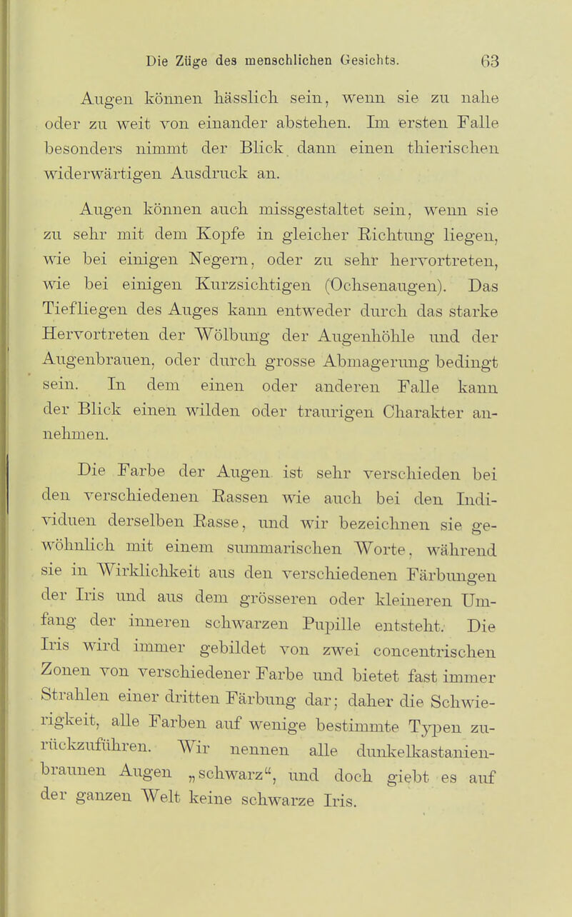 Augen können liässlicli sein, wenn sie zu nahe oder zu weit von einander abstehen. Im ersten Falle besonders nimmt der Blick dann einen thierischen widerwärtigen Ausdruck an. Augen können auch missgestaltet sein, wenn sie zu sehr mit dem Kopfe in gleicher Richtung liegen, wie bei einigen Negern, oder zu sehr hervortreten, wie bei einigen Kurzsichtigen (Ochsenaugen). Das Tiefliegen des Auges kann entweder durch das starke Hervortreten der Wölbung der Augenhöhle und der Augenbrauen, oder durch grosse Abmagerung bedingt sein. In dem einen oder anderen Falle kann der Blick einen wilden oder traurigen Charakter an- nehmen. Die Farbe der Augen ist sehr verschieden bei den verschiedenen Rassen wie auch bei den Indi- viduen derselben Rasse, und wir bezeichnen sie ge- wöhnlich mit einem summarischen Worte, während sie in Wirklichkeit aus den verschiedenen Färbungen der Iris und aus dem grösseren oder kleineren Um- fang der inneren schwarzen Pupille entsteht. Die Iris wird immer gebildet von zwei concentrischen Zonen von verschiedener Farbe und bietet fast immer Strahlen einer dritten Färbung dar; daher die Schwie- rigkeit, alle Farben airf wenige bestimmte Tj^pen zu- rückzuführen. Wir nennen alle dunkelkastanien- braunen Augen „schwarz, und doch giebt es auf der ganzen Welt keine schwarze Iris.