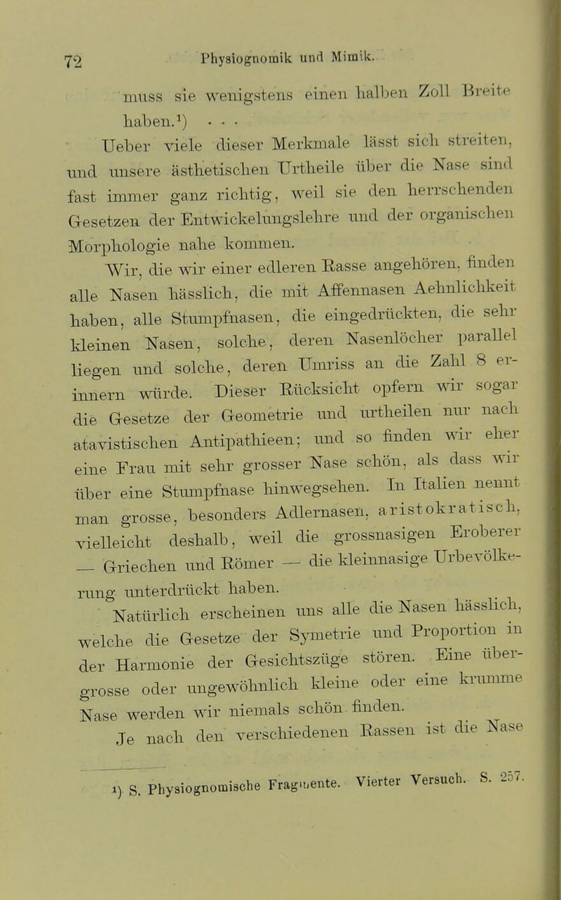 niuss sie wenigstens einen halben Zoll Breite haben. ^) • • • Ueber ^dele dieser Merkmale lässt sich streiten, und unsere ästhetischen Urtheile über die Nase sind fast immer ganz richtig, weil sie den herrschenden Gesetzen der Entwickelnngslehre und der organischen Morphologie nahe kommen. Wir, die wir einer edleren Easse angehören, finden alle Nasen hässlich, die mit Affennasen Aehnliclikeit haben, alle Stumpfnasen, die eingedrückten, die sehr kleinen Nasen, solche, deren Nasenlöcher paraUel liegen und solche, deren Umriss an die Zahl 8 er- innern würde. Dieser Rücksicht opfern wir sogar die Gesetze der Geometrie und urtheilen nur nach atavistischen Antipathieen; und so finden wir eher eine Frau mit sehr grosser Nase schön, als dass wir über eine Stmnpfnase hinwegsehen. In ItaUen nennt man grosse, besonders Adlernasen, aristokratisch, vielleicht deshalb, weil die grossnasigen Eroberer _ Griechen und Römer - die kleinnasige Urbevölke- rung unterdrückt haben. Natürlich erscheinen uns alle die Nasen hässlich, welche die Gesetze der Symetrie und Proportion m der Harmonie der Gesichtszüge stören. Eine uber- grosse oder ungewöhnlich kleine oder eine krimime Nase werden wir niemals schön finden. Je nach den verschiedenen Rassen ist die Nase