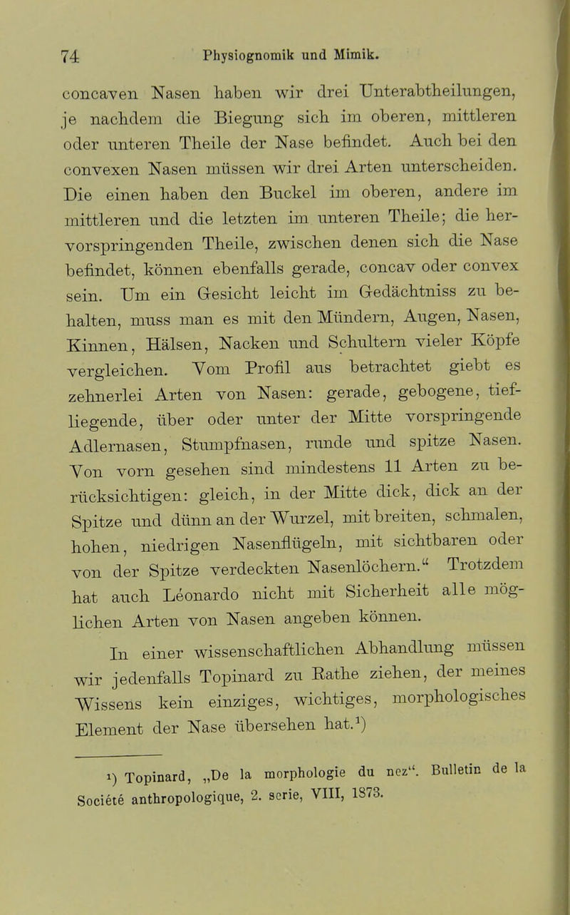 concaven Nasen haben wir drei Unterabtheilungen, je nachdem die Biegung sich im oberen, mittleren oder unteren Theile der Nase befindet. Auch bei den convexen Nasen müssen wir drei Arten unterscheiden. Die einen haben den Buckel im oberen, andere im mittleren und die letzten im unteren Theile; die her- vorspringenden Theile, zwischen denen sich die Nase befindet, können ebenfalls gerade, concav oder convex sein. Um ein Gresicht leicht im Gedächtniss zu be- halten, muss man es mit den Mündern, Augen, Nasen, Kinnen, Hälsen, Nacken und Schultern vieler Köpfe vergleichen. Vom Profil aus betrachtet giebt es zehnerlei Arten von Nasen: gerade, gebogene, tief- liegende, über oder unter der Mitte vorspringende Adlernasen, Stumpfnasen, runde und spitze Nasen. Yon vorn gesehen sind mindestens 11 Arten zu be- rücksichtigen: gleich, in der Mitte dick, dick an der Spitze und dünn an der Wurzel, mit breiten, schmalen, hohen, niedrigen Nasenflügeln, mit sichtbaren oder von der Spitze verdeckten Nasenlöchern. Trotzdem hat auch Leonardo nicht mit Sicherheit alle mög- lichen Arten von Nasen angeben können. In einer wissenschaftlichen Abhandkmg müssen wir jedenfalls Topinard zu Eathe ziehen, der meines Wissens kein einziges, wichtiges, morphologisches Element der Nase übersehen hat.^) 1) Topinard, „De la morphologie du nez. Bulletin de la Societe anthropologique, 2. scrie, VIII, 1873.