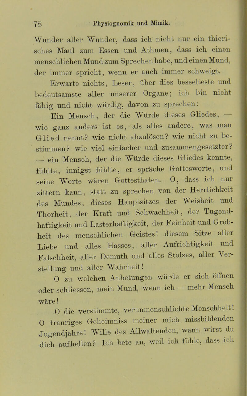 Wunder aller Wunder, dass ich nicht nur ein thieri- sches Maul zum Essen und Athmen, dass ich einen menschlichen Mund zum Sprechen habe, und einen Mund, der immer spricht, wenn er auch immer schweigt. Erwarte nichts, Leser, über dies beseelteste und bedeutsamste aller unserer Organe; ich bin nicht fähig und nicht würdig, davon zu sprechen: Ein Mensch, der die Würde dieses Gliedes, — wie ganz anders ist es, als alles andere, was man Glied nennt? wie nicht abzulösen? wie nicht zu be- stimmen? wie viel einfacher imd zusammengesetzter? — ein Mensch, der die Würde dieses Gliedes kennte, fühlte, innigst fühlte, er spräche Gottesworte, und seine Worte wären Gottesthaten. 0, dass ich nur zittern kann, statt zu sprechen von der Herrlichkeit des Mundes, dieses Hauptsitzes der Weisheit und Thorheit, der Kraft und Schwachheit, der Tugend- haftigkeit und Lasterhaftigkeit, der Feinheit und Grob- heit des menschlichen Geistes! diesem Sitze aller Liebe und alles Hasses, aller Aufrichtigkeit und Falschheit, aller Demuth und alles Stolzes, aUer Ver- stellung und aller Wahrheit! 0 zu welchen Anbetungen würde er sich öffnen oder schliessen, mein Mund, wenn ich — mehr Mensch wäre! 0 die verstimmte, verunmenschlichte Menschheit! 0 trauriges Geheimniss meiner mich missbildenden Jugendjahre! Wille des Allwaltenden, wann wirst du dich aufhellen? Ich bete an, weil ich fühle, dass ich