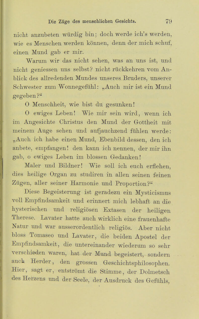 nicht anzubeten würdig bin; doch werde ich's werden, wie es Menschen werden können, denn der mich schuf, einen Mund gab er mir. Warum wir das nicht sehen, was an uns ist, und nicht gemessen uns selbst ? nicht rückkehren vom An- blick des allredenden Mundes unseres Bruders, unserer Schwester zum Wonnegefühl: „Auch mir ist ein Mund gegeben? 0 Menschheit, wie bist du gesunken! 0 ewiges Leben! Wie mir sein wird, wenn ich im Angesichte Christus den Mund der Grottheit mit meinem Auge sehen und aufjauchzend fühlen werde: „Auch ich habe einen Mund, Ebenbild dessen, den ich anbete, em23fangen! den kann ich nennen, der mir ihn gab, 0 ewiges Leben im blossen Gedanken! Maler und Bildner! Wie soll ich euch erflehen, dies heilige Organ zu studiren in allen seinen feinen Zügen, aller seiner Harmonie und Proportion? Diese Begeisterung ist geradezu ein Mysticismus voll Empfindsamkeit und erinnert mich lebhaft an die hj^sterischen und religiösen Extasen der heiligen Therese. Lavater hatte auch wirklich eine frauenhafte Natur und war ausserordentlich religiös. Aber nicht bloss Tomaseo und Lavater, die beiden Apostel der Empfindsamkeit, die untereinander wiederima so sehr verschieden waren, hat der Mund begeistert, sondern auch Herder, den grossen Geschichtsphilosophen. Hier, sag-t er, entströmt die Stimme, der DoLmetsch des Herzens und der Seele, der Ausdruck des Gefühls,