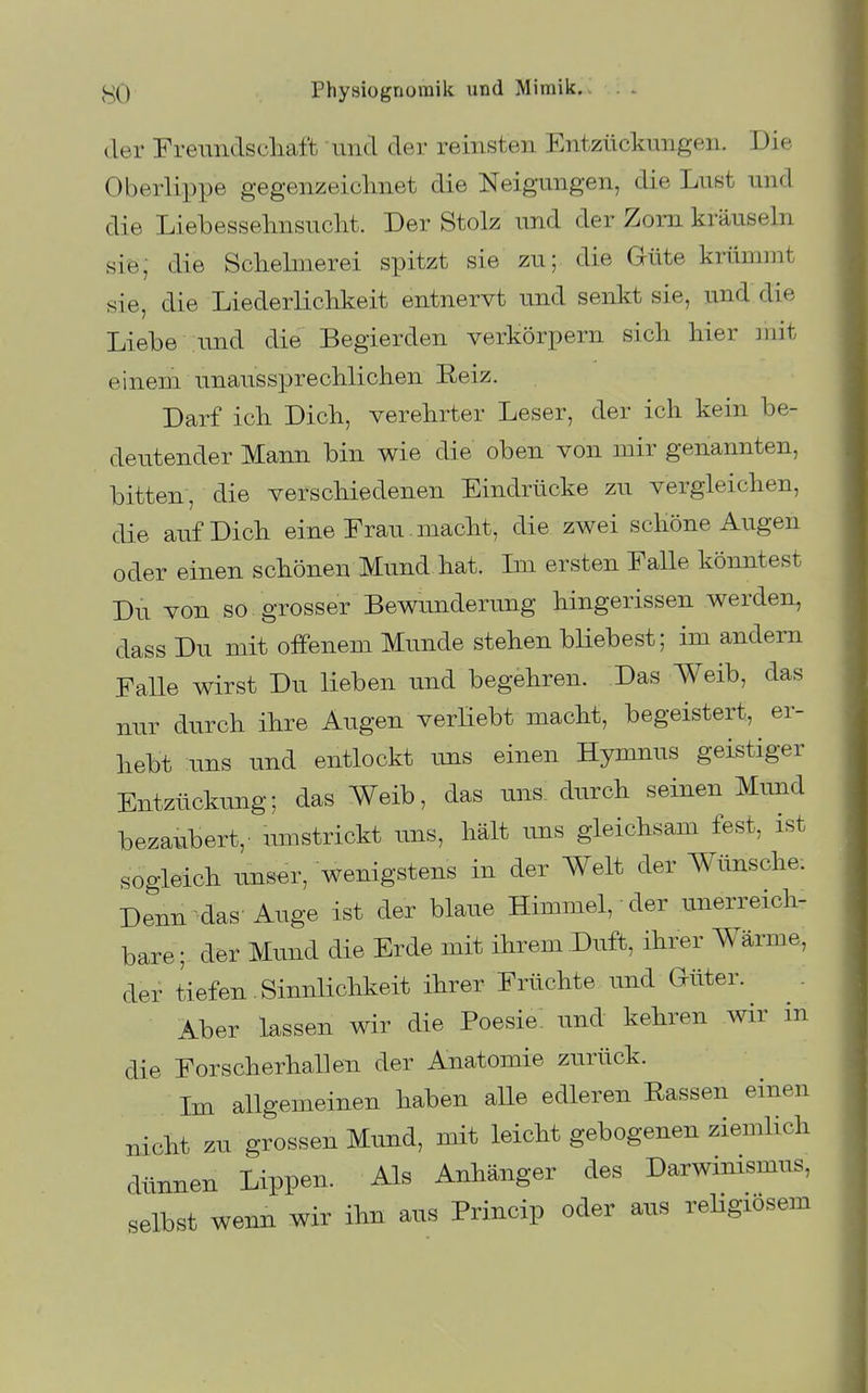 der Frenndscliaft und der reinsten Entzückungen. Die Oberlippe gegenzeiclmet die Neigungen, die Lust und die Liebessehnsucht. Der Stolz und der Zorn kräuseln siö; die Schelmerei spitzt sie zu; die Güte krümmt sie, die Liederlichkeit entnervt und senkt sie, und die Liebe nnd die Begierden verkörpern sich hier ]nit einem unaussprechlichen Eeiz. Darf ich Dich, verehrter Leser, der ich kein be- deutender Mann bin wie die oben von mir genannten, bitten, die verschiedenen Eindrücke zu vergleichen, die auf Dich eine Frau. macht, die zwei schöne Augen oder einen schönen Mund hat. Im ersten Falle könntest Du von so grosser Bewunderung hingerissen werden, dass Du mit offenem Munde stehen bUebest; im andern Falle wirst Du lieben und begehren. Das Weib, das nur durch ihre Augen verHebt macht, begeistert, er- hebt uns und entlockt uns einen Hymnus geistiger Entzückung; das Weib, das uns durch seinen Mund bezaubert,' umstrickt tms, hält uns gleichsam fest, ist sogleich uns^r, wenigstens in der Welt der Wünsche. Denn das' Auge ist der blaue Himmel, der unerreich- bare; der Mund die Erde mit ihrem Duft, ihrer Wärme, der tiefen Sinnlichkeit ihrer Früchte und Güter. Aber lassen wir die Poesie, und kehren wir m die Forscherhallen der Anatomie zurück. Im allgemeinen haben alle edleren Rassen einen nicht zu grossen Mund, mit leicht gebogenen ziemlich dünnen Lippen. Als Anhänger des Darwinismus, selbst wenn wir ihn aus Princip oder aus reHgiösem