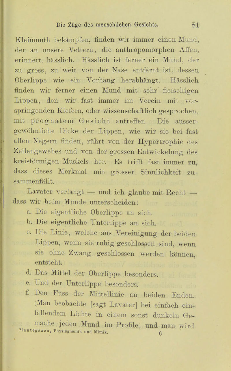 Kleiiimutli bekämpfen, finden wir immer einen Mmid, der an nnsere Vettern, die anthropomorplien Affen, erinnert, hässlicli. Hässlicli ist ferner ein Mnnd, der zu gross, zu weit von der Nase entfernt ist, dessen Oberlij^pe wie ein Vorhang herabhängt. Hässlich finden wir ferner einen Mund mit sehr fleischigen Lippen, den wir fast immer im Verein mit vor- springenden Kiefern, oder wissenschaftlich gesprochen, mit prognatem G-esieht antreffen. Die ansser- gewöhnliche Dicke der Lip]3en, wie wir sie bei fast allen Negern finden, rührt von der Hyjoertrophie des Zellengewebes und von der grossen Entwickelung des kreisförmigen Muskels her. Es trifft fast immer zu, dass dieses Merkmal mit grosser Sinnlichkeit zu- sammenfällt. Lavater verlangt — und ich glaube mit Eecht — dass wir beim Munde unterscheiden: a. Die eigentliche Oberlippe an sich. b. Die eigentliche Unterlippe an sich. c. Die Linie, welche aus Vereinigung der beiden Lippen, wenn sie ruliig geschlossen sind, wenn sie ohne Zwang geschlossen werden können, entsteht; d. Das Mittel der Oberlippe besonders. e. Und der Unterlippe besonders. f. Den Fuss der Mittellinie an beiden Enden. (Man beobachte [sagt Lavater] bei einfach ein- fallendem Lichte in einem sonst dunkeln Ge- mache jeden Mund im Profile, und man wird Jlantegazza, Physiognomik und Mimik. a