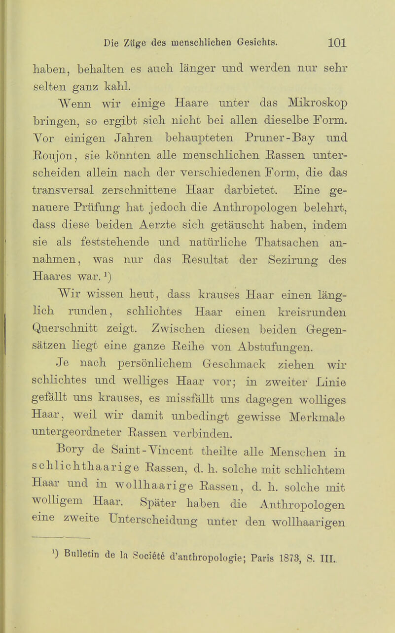 haben, behalten es auch länger nnd werden nur sehr selten ganz kahl. Wenn wir einige Haare unter das Mikroskop bringen, so ergibt sich nicht bei allen dieselbe Form. Vor einigen Jahren behaupteten Pruner-Bay und Eoujon, sie könnten alle menschlichen Rassen unter- scheiden allein nach der verschiedenen Form, die das transversal zerschnittene Haar darbietet. Eine ge- nauere Prüfung hat jedoch die Anthropologen belehrt, dass diese beiden Aerzte sich getäuscht haben, indem sie als feststehende und natürliche Thatsachen an- nahmen, was nur das Resultat der Sezirung des Haares war. ^) Wir wissen heut, dass krauses Haar einen läng- lich runden, schlichtes Haar einen kreisrunden Querschnitt zeigt. Zwischen diesen beiden Gegen- sätzen liegt eine ganze Reihe von Abstufungen. Je nach persönlichem Geschmack ziehen wir schlichtes und welliges Haar vor; in zweiter Linie gefällt uns krauses, es missfällt uns dagegen wolliges Haar, weil wir damit unbedingt gewisse Merkmale untergeordneter Rassen verbinden. Bory de Saint-Vincent theilte alle Menschen in schlichthaarige Rassen, d. h. solche mit schlichtem Haar und in wollhaarige Rassen, d. h. solche mit wolligem Haar. Später haben die Anthropologen eine zweite Unterscheidung unter den wollhaarigen 0 Bulletin de la .Societe d'anthropologie; Paris 1873, S. HI..