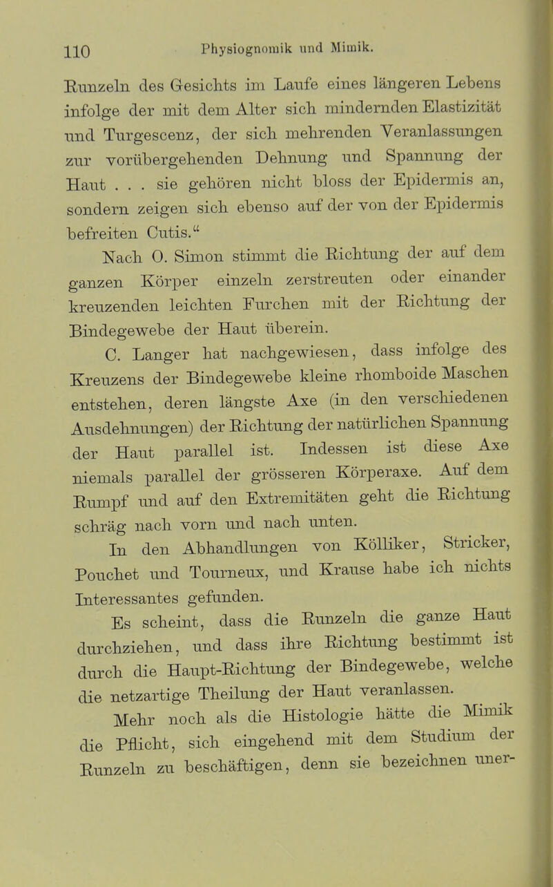 Runzeln des Gesichts im Laufe eines längeren Lebens infolge der mit dem Alter sich mindernden Elastizität und Turgescenz, der sich mehrenden Veranlassungen zur vorübergehenden Dehnung und Spannung der Haut ... sie gehören nicht bloss der Epidermis an, sondern zeigen sich ebenso auf der von der Epidermis befreiten Cutis. Nach 0. Simon stimmt die Richtung der auf dem ganzen Körper einzeln zerstreuten oder einander kreuzenden leichten Eurchen mit der Richtung der Bindegewebe der Haut überein. C. Langer hat nachgewiesen, dass infolge des Kreuzens der Bindegewebe kleine rhomboide Maschen entstehen, deren längste Axe (in den verscliiedenen Ausdehnungen) der Richtung der natürlichen Spannung der Haut parallel ist. Indessen ist diese Axe niemals paraUel der grösseren Körperaxe. Auf dem Rumpf und auf den Extremitäten geht die Richtung schräg nach vorn und nach unten. In den Abhandlungen von KöUiker, Stricker, Pouchet imd Tourneux, und Krause habe ich nichts Interessantes gefunden. Es scheint, dass die Runzeln die ganze Haut durchziehen, und dass ihre Richtung bestimmt ist durch die Haupt-Richtung der Bindegewebe, welche die netzartige Theilung der Haut veranlassen. Mehr noch als die Histologie hätte die Mimik die Pflicht, sich eingehend mit dem Studium der Runzeln zu beschäftigen, denn sie bezeichnen uner-