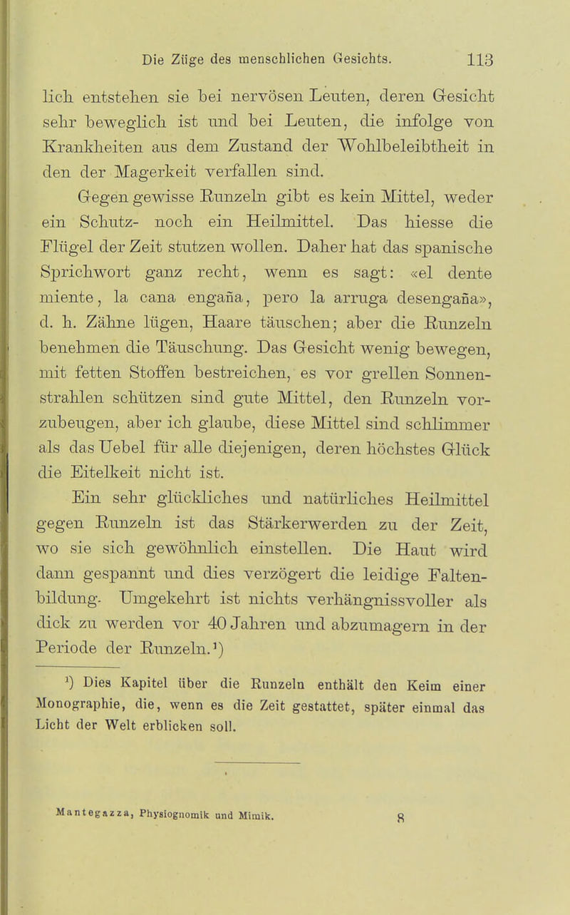 Hell entstellen sie bei nervösen Leuten, deren Gesicht selir bewegiicli ist nnci bei Leuten, die infolge von Krankheiten aus dem Zustand der Woblbeleibtheit in den der Magerkeit verfallen sind. Gegen gewisse Runzeln gibt es kein Mittel, weder ein Schutz- noch ein Heilmittel. Das hiesse die Flügel der Zeit stutzen wollen. Daher hat das spanische Sprichwort ganz recht, wenn es sagt: «el dente miente, la cana engana, pero la arruga desengana», d. h. Zähne lügen, Haare täuschen; aber die Runzeln benehmen die Täuschung. Das Gesicht wenig bewegen, mit fetten Stoffen bestreichen, es vor grellen Sonnen- strahlen schützen sind gute Mittel, den Runzeln vor- zubeugen, aber ich glaube, diese Mittel sind schlimmer als das Uebel für alle diejenigen, deren höchstes Glück die Eitelkeit nicht ist. Ein sehr glückliches und natürliches Heilmittel gegen Runzeln ist das Stärkerwerden zu der Zeit, wo sie sich gewöhnlich einstellen. Die Haut wird dann gespannt imd dies verzögert die leidige Falten- bildung. Umgekehrt ist nichts verhängnissvoller als dick zu werden vor 40 Jahren und abzumagern in der Periode der Runzeln.') 0 Dies Kapitel über die Runzeln enthält den Keim einer Monographie, die, wenn es die Zeit gestattet, später einmal das Licht der Welt erblicken soll. Mantegazza, Physiognomik and Mimik. 8