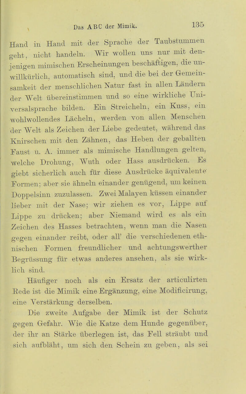 Hand in Hand mit der Sprache der Taubstummen geht, nicht handeln. Wir wollen uns nur mit den- jenigen mimischen Erscheinungen beschäftigen, die un- willkürUch, automatisch sind, und die bei der Gemein- samkeit der menschlichen Natur fast in allen Ländern der Welt übereinstimmen und so eine wirkliche Uni- versalsprache bilden. Ein Streicheln, ein Kuss, ein wohlwollendes Lächeln, werden von allen Menschen der Welt als Zeichen der Liebe gedeutet, während das Knirschen mit den Zähnen, das Heben der geballten Eaust u. A. immer als mimische Handlungen gelten, welche Drohung, Wuth oder Hass ausdrücken. Es giebt sicherlich auch für diese Ausdrücke äquivalente' Formen; aber sie ähneln einander genügend, um keinen Doppelsinn zuzulassen. Zwei Malayen küssen einander lieber mit der Nase; wir ziehen es vor, Lippe aul Lippe zu drücken; aber Niemand wird es als ein Zeichen des Hasses betrachten, wenn man die Nasen o-eo-en einander reibt, oder all' die verschiedenen eth- nischen Formen freundlicher und achtungswerther BeaTüssuns: für etwas anderes ansehen, als sie wirk- lieh sind. Häufiger noch als ein Ersatz der articulirten Rede ist die Mimik eine Ergänzung, eine Modificirung, eine Verstärkung derselben. Die zweite Aufgabe der Mimik ist der Schutz gegen Gefahr. Wie die Katze dem Hunde gegenüber, der ihr an Stärke überlegen ist, das Fell sträubt und sich aufbläht, um sich den Schein zu geben, als sei