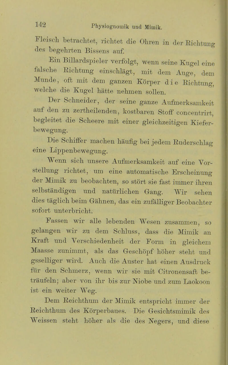 Fleisch betrachtet, richtet die Ohren in der Richtung des begehrten Bissens auf. Ein Billardspieler verfolgt, wenn seine Kugel eine falsche Richtung einschlägt, mit dem Auge, dem Munde, oft mit dem ganzen Körper die Richtung, welche die Kugel hätte nehmen sollen. Per Schneider, der seine ganze Aufmerksamkeit auf den zu zertheilenden, kostbaren Stoff concentrirt, begleitet die Scheere mit einer gleichzeitigen Kiefer- bewegung. Die Schiffer machen häufig bei jedem Ruderschlag eine Lippenbewegung. Wenn sich unsere Aufmerksamkeit auf eine Vor- stellung richtet, um eine automatische Erscheinung der Mimik zu beobachten, so stört sie fast immer ihren selbständigen und natürlichen Gang. Wir sehen dies täglich beim Gähnen, das ein zufälliger Beobachter sofort unterbricht. Fassen wir alle lebenden Wesen zusammen, so gelangen wir zu dem Schluss, dass die Mimik an Kraft und Verschiedenheit der Form in gleichem Maasse zunimmt, als das Geschöpf höher steht und gsselliger wird. Auch die Auster hat einen Ausdruck für den Schmerz, wenn wir sie mit Citronensaffc be- träufeln; aber von ihr bis zur Niobe und zum Laokoon ist ein weiter Weg, Dem Reichthum der Mimiii entspricht immer der Reichthum des Körperbaues. Die Gesichtsmimik des Weissen steht höher als die des Negers, imd diese