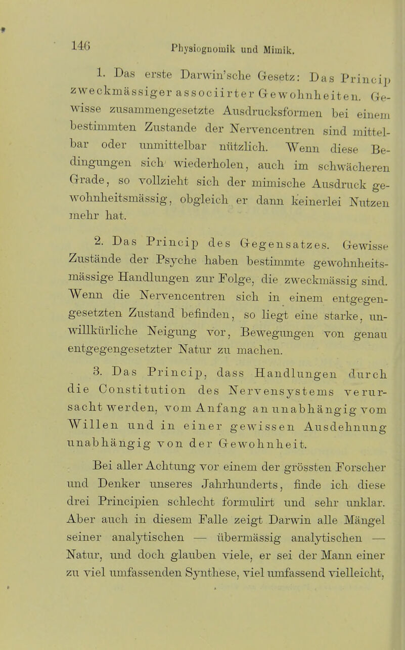 1. Das erste Darwin'sche Gesetz: Das Princi|> zweckmässiger associirter Gewohnheiten. Ge- wisse zusammengesetzte Ausdrucksformen bei einem bestimmten Zustande der Nervencentren sind mittel- bar oder unmittelbar nützlich. Wenn diese Be- dingungen sich' wiederholen, auch im schwächeren Grade, so vollzieht sich der mimische Ausdruck ge- wohnheitsmässig, obgleich er dann keinerlei Nutzen mehr hat. e s- 2. Das Princip des Gegensatzes. Gewiss Zustände der Psyche haben bestimmte gewohnheit mässige Handlungen zur Folge, die zweckmässig sind. Wenn die Nervencentren sich in einem entgegen- gesetzten Zustand befinden, so liegt eine starke, un- willkürliche Neigung vor, Bewegungen von genau entgegengesetzter Natur zu machen. 3. Das PrincixD, dass Handlungen durch die Constitution des Nervensystems verur- sacht werden, vom Anfang an unabhängig vom Willen und in einer gewissen Ausdehnung- unabhängig von der Gewohnheit. Bei aller Achtung vor einem der grössten Forscher und Denker unseres Jahrhunderts, finde ich diese drei Principien schlecht formulirt und sehr unklar. Aber auch in diesem Falle zeigt Darwin alle Mängel seiner analytischen — übermässig analytischen — Natur, und doch glauben viele, er sei der Mann einer zu viel umfassenden Sjaithese, viel umfassend vielleicht.