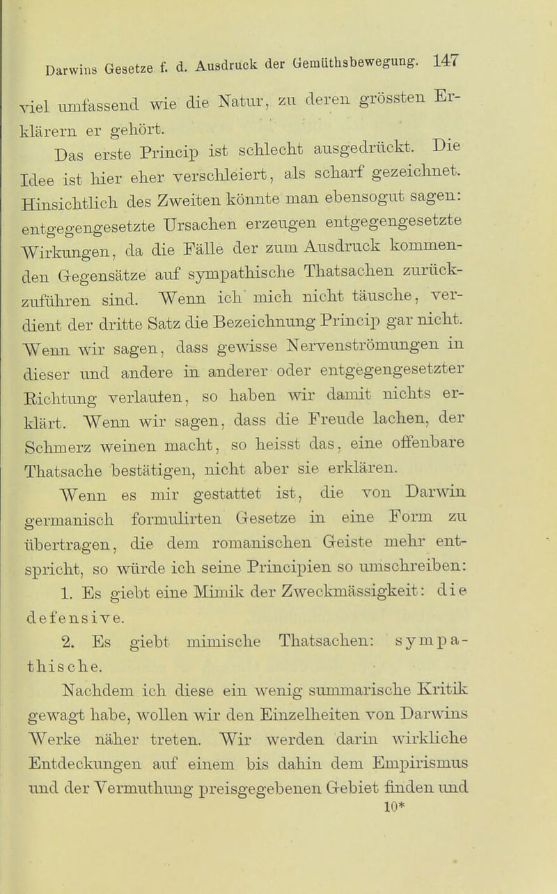 viel umfassend wie die Natur, zu deren grössten Er- klärern er gehört. Das erste Princip ist sdilecht ausgedrückt. Die Idee ist hier eher versclileiert, als scharf gezeichnet. Hinsichtlich des Zweiten könnte man ebensogut sagen: entgegengesetzte Ursachen erzeugen entgegengesetzte Wirkungen, da die Fälle der zum Ausdruck kommen- den Gegensätze auf sympathische Thatsachen zurück- zuführen sind. Wenn ich' mich nicht täusche, ver- dient der dritte Satz die Bezeichnung Princip gar nicht. Wenn wir sagen, dass gewisse Ne-rvenströmungen in dieser und andere in anderer oder entgegengesetzter Eichtung verlauten, so haben wir damit nichts er- klärt. Wenn wir sagen, dass die Freude lachen, der Schmerz weinen macht, so heisst das, eine offenbare Thatsache bestätigen, nicht aber sie erklären. Wenn es mir gestattet ist, die von Darwin p-ermanisch formulirten Gesetze in eine Form zu übertragen, die dem romanischen Geiste mehr ent- spricht, so würde ich seine Principien so umschreiben: 1. Es giebt eine Mimik der Zweckmässigkeit: die defensive. 2. Es giebt mimische Thatsachen: sympa- thische. Nachdem ich diese ein wenig summarische Kritik gewagt habe, wollen wir den Einzelheiten von Darwins Werke näher treten. Wir werden darin wirkliche Entdeckungen auf einem bis dahin dem Empirismus und der Vermuthung preisgegebenen Gebiet finden und 10^