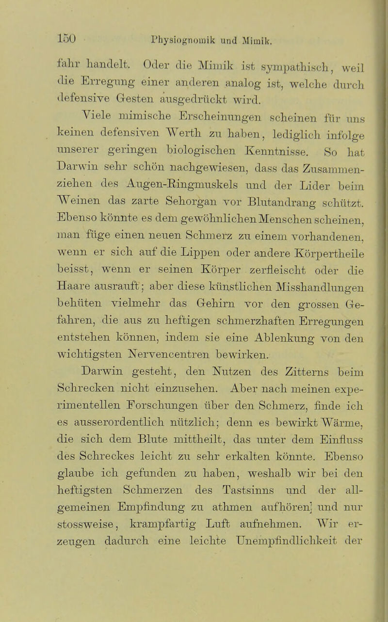 fahr handelt. Oder die Mimik ist sympathisch, weil die Erregung einer anderen analog ist, welche durch defensive Gesten ausgedrückt wird. Viele mimische Erscheinungen scheinen für uns keinen defensiven Werth zu haben, lediglich infolge unserer geringen biologischen Kenntnisse. So hat Darwin sehr schön nachgewiesen, dass das Zusammen- ziehen des Augen-Eingmuskels und der Lider beim Weinen das zarte Sehorgan vor Blutandrang schützt. Ebenso könnte es dem gewöhnlichen Menschen scheinen, man füge einen neuen Schmerz zu einem vorhandenen, wenn er sich auf die Lip^oen oder andere Körpertheile beisst, wenn er seinen Körper zerfleischt oder die Haare ausrauft; aber diese künstlichen Misshandlungen behüten vielmehr das G-ehirn vor den grossen Ge- fahren, die aus zu heftigen schmerzhaften Erregungen entstehen können, indem sie eine Ablenkung von den wichtigsten Nervencentren bewirken. Darwin gesteht, den Nutzen des Zitterns beim Schrecken nicht einzusehen. Aber nach meinen expe- rimentellen Forschungen über den Schmerz, finde ich es ausserordentlich nützlich; denn es bewirkt Wärme, die sich dem Bkite mittheilt, das unter dem Einfluss des Schreckes leicht zu sehr erkalten könnte. Ebenso glaube ich gefunden zu haben, weshalb wir bei den heftigsten Schmerzen des Tastsinns und der all- gemeinen EmjDfindung zu athmen aufhören] und nur stossweise, krampfartig Luft aufnehmen. Wir er- zeugen dadurch eine leichte Unempfindliclikeit der