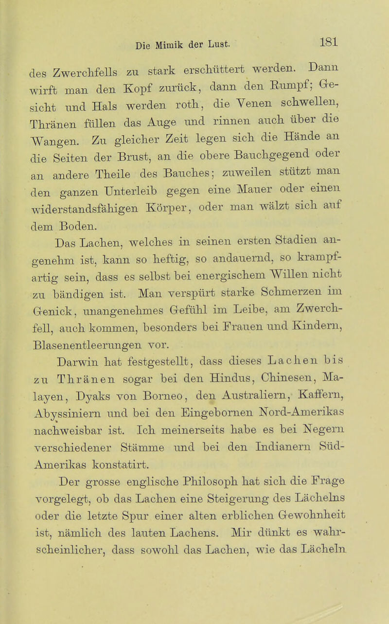 des ZwerclifeUs zu stark erschüttert werden. Dann wirft man den Kopf zurück, dann den Rumpf; Ge- siclit imd Hals werden roth, die Yenen schwellen, Thränen füllen das Auge und rinnen auch über die Wangen. Zu gleicher Zeit legen sich die Hände an die Seiten der Brust, an die obere Bauchgegend oder an andere Theile des Bauches; zuweilen stützt man den ganzen Unterleib gegen eine Mauer oder einen widerstandsfähigen Körper, oder man wälzt sich auf dem Boden. Das Lachen, welches in seinen ersten Stadien an- genehm ist, kann so heftig, so andauernd, so krampf- artig sein, dass es selbst bei energischem Willen nicht zu bändigen ist. Man verspürt starke Schmerzen im Grenick, unangenehmes Gefühl im Leibe, am Zwerch- fell, auch kommen, besonders bei Frauen und Kindern, Blasenentleerungen vor. Darwin hat festgestellt, dass dieses Lachen bis zu Thränen sogar bei den Hindus, Chinesen, Ma- layen, Dyaks von Borneo, den Australiern, Kaffern, Abyssiniern und bei den Eingebomen Nord-Amerikas nachweisbar ist. Ich meinerseits habe es bei Negern verschiedener Stämme und bei den Lidianern Süd- Amerikas konstatirt. Der grosse englische Philosoph hat sich die Frage vorgelegt, ob das Lachen eine Steigerung des Lächelns oder die letzte Spur einer alten erblichen Grewohnheit ist, nämlich des lauten Lachens. Mir dünkt es wahr- scheinlicher, dass sowohl das Lachen, wie das Lächeln