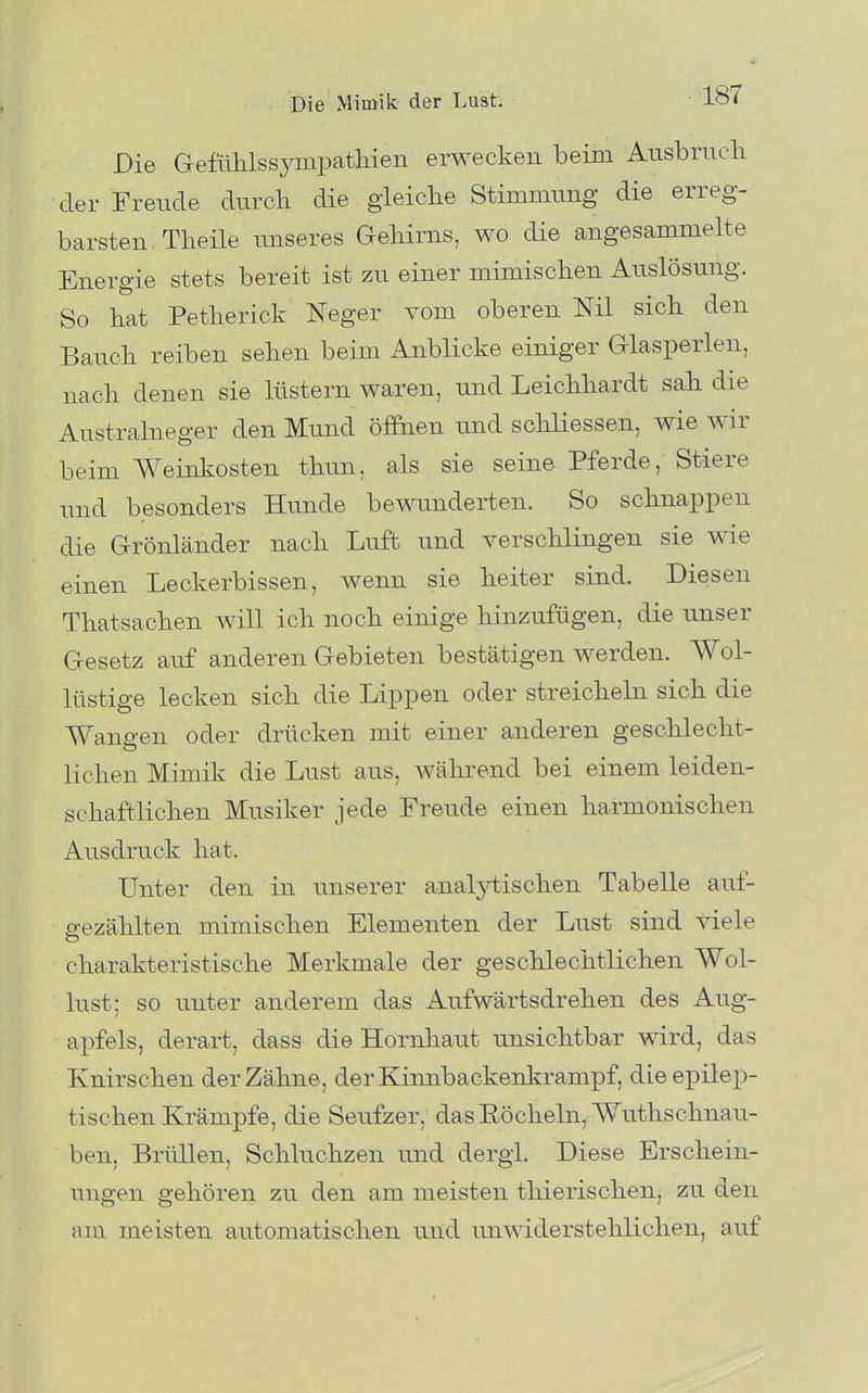 Die Gefülilssympatliien erwecken beim Ausbruch der Freude durch die gleiche Stimmung die erreg- barsten. Theile unseres Gehirns, wo die angesammelte Energie stets bereit ist zu einer mimischen Auslösung. So hat Petherick Neger vom oberen Nil sich den Bauch reiben sehen beim Anblicke einiger Glasperlen, nach denen sie lüstern waren, und Leichhardt sah die Australneger den Mund öffnen und schliessen, wie wir beim Weinkosten thun, als sie seine Pferde, Stiere und besonders Hunde bewunderten. So schnappen die Grönländer nach Luft und verschlingen sie wie einen Leckerbissen, wenn sie heiter sind. Diesen Thatsachen will ich noch einige hinzufügen, die unser Gesetz auf anderen Gebieten bestätigen werden. Wol- lüstige lecken sich die Lippen oder streicheln sich die Wangen oder drücken mit einer anderen geschlecht- lichen Mimik die Lust aus, während bei einem leiden- schaftlichen Musiker jede Freude einen harmonischen Ausdruck hat. Unter den in unserer analytischen Tabelle auf- gezählten mimischen Elementen der Lust sind viele charakteristische Merkmale der geschlechtlichen Wol- lust; so unter anderem das Aufwärtsdrehen des Aug- ai^fels, derart, dass die Hornhaut unsichtbar wird, das Knirschen der Zähne, der Kinnbackenkrampf, die epilep- tischen Krämpfe, die Seufzer, das Röcheln, Wuthschnau- ben, Brüllen, Schluchzen und dergi. Diese Erschein- ungen gehören zu den am meisten thierischen, zu den am meisten automatischen und unwiderstehlichen, auf