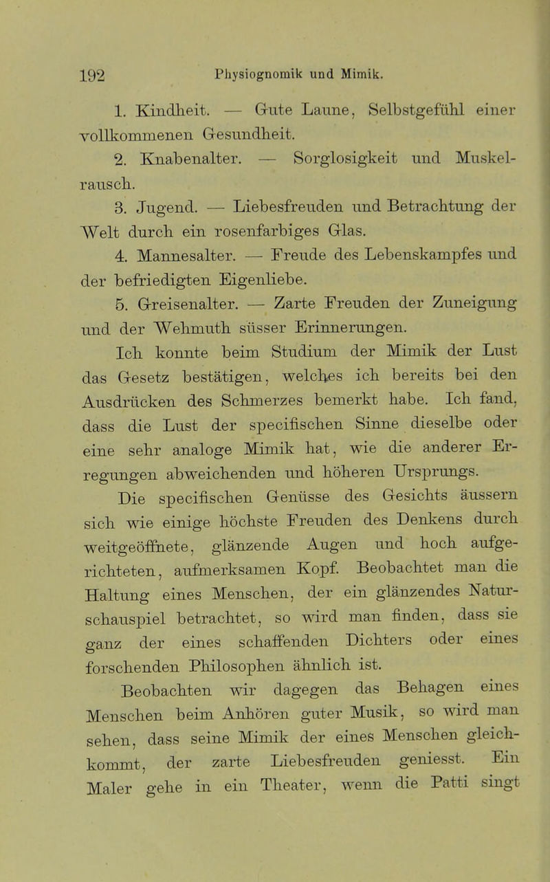 1. Kindheit. — Griite Laune, Selbstgefühl einer vollkommenen Gresundheit. 2. Knabenalter. — Sorglosigkeit und Muskel- rausch. 3. Jugend. — Liebesfreuden und Betrachtung der Welt durch ein rosenfarbiges Grias. 4. Mannesalter. — Freude des Lebenskampfes und der befriedigten Eigenliebe. 5. G-reisenalter. — Zarte Freuden der Zuneigung und der Wehmuth süsser Erinnerungen. Ich konnte beim Studium der Mimik der Lust das Gesetz bestätigen, welches ich bereits bei den Ausdrücken des Schmerzes bemerkt habe. Ich fand, dass die Lust der specifischen Sinne dieselbe oder eine sehr analoge Mimik hat, wie die anderer Er- regungen abweichenden und höheren Ursprungs. Die specifischen Genüsse des Gesichts äussern sich wie einige höchste Freuden des Denkens durch weitgeöffiiete, glänzende Augen und hoch aufge- richteten, aufmerksamen Kopf. Beobachtet man die Haltung eines Menschen, der ein glänzendes Natur- schauspiel betrachtet, so wird man finden, dass sie ganz der eines schaffenden Dichters oder eines forschenden Philosophen ähnlich ist. Beobachten wir dagegen das Behagen eines Menschen beim Anhören guter Musik, so wird man sehen, dass seine Mimik der eines Menschen gleich- kommt, der zarte Liebesfreuden geniesst. Ein Maler gehe in ein Theater, wenn die Patti singt