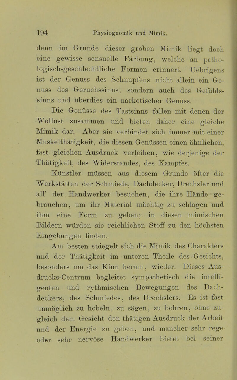 denn im Grunde dieser groben Mimik liegt docli eine gewisse sensuelle Färbung, welche an patlio- logisch-gesclileclitliclie Formen erinnert. Uebrigens ist der G-enuss des Sclinux^fens nicht allein ein Ge- nuss des Geruchssinns, sondern auch des Gefühls- sinns und überdies ein narkotischer Genuss. Die Genüsse des Tastsinns fallen mit denen der Wollust zusammen und bieten daher eine gleiche Mimik dar. Aber sie verbindet sich immer mit einer Muskelthätigkeit, die diesen Genüssen einen ähnlichen, fast gleichen Ausdruck verleihen, wie derjenige der Thätigkeit, des Widerstandes, des Kampfes. Künstler müssen aus diesem Grunde öfter die Werkstätten der Schmiede, Dachdecker, Drechsler und all' der Handwerker besuchen, die ihre Hände ge- brauchen, um ihr Material mächtig zu schlagen und ihm eine Form zu geben: in diesen mimischen Bildern würden sie reichlichen Stoff zu den höchsten Eingebungen finden. Am besten spiegelt sich die Mimik des Charakters und der Thätigkeit im unteren Theile des Gesichts, besonders um das Kinn herum, wieder. Dieses Aus- drucks-Centrum begleitet sympathetisch die intelli- genten und rythmischen Bewegungen des Dach- deckers, des Schmiedes, des Drechslers. Es ist fast unmöglich zu hobeln, zu sägen, zu bohren, ohne zu- gleich dem Gesicht den thätigen Ausdruck der Arbeit und der Energie zu geben, und mancher sehr rege- oder sehr nervöse Handwerker bietet bei seiner