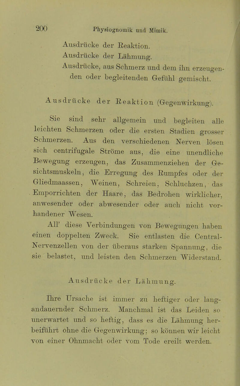 Ausdrücke der Reaktion. Ausdrücke der Lähmung. Ausdrücke, aus Schmerz und dem ihn erzeugen- den oder begleitenden Gefiihl gemischt. Ausdrücke der Eeaktion (G-egenwirkung). Sie sind sehr allgemein und begleiten alle leichten Schmerzen oder die ersten Stadien grosser Schmerzen. Aus den verschiedenen Nerven lösen sich centrifugale Ströme aus, die eine unendliche Bewegung erzeugen, das Zusammenziehen der Ge- sichtsmuskeln, die Erregung des Eumpfes oder der Gliedmaassen, Weinen, Schreien, Schluchzen, das Emporrichten der Haare, das Bedrohen wirklicher, anwesender oder abwesender oder auch nicht vor- handener Wesen. Air diese Verbindungen von Bewegungen haben einen doppelten Zweck. Sie entlasten die Centrai- Nervenzellen von der überaus starken Spannung, die sie belastet, und leisten den Schmerzen Widerstand. Ausdrücke der Lähmung. Ihre Ursache ist immer zu heftiger oder lang- andauernder Schmerz. Manchmal ist das Leiden so imerwartet und so heftig, dass es die Lähmung her- beiführt ohne die Gegenmrkung; so können wir leicht von einer Ohnmacht oder vom Tode ereilt werden.