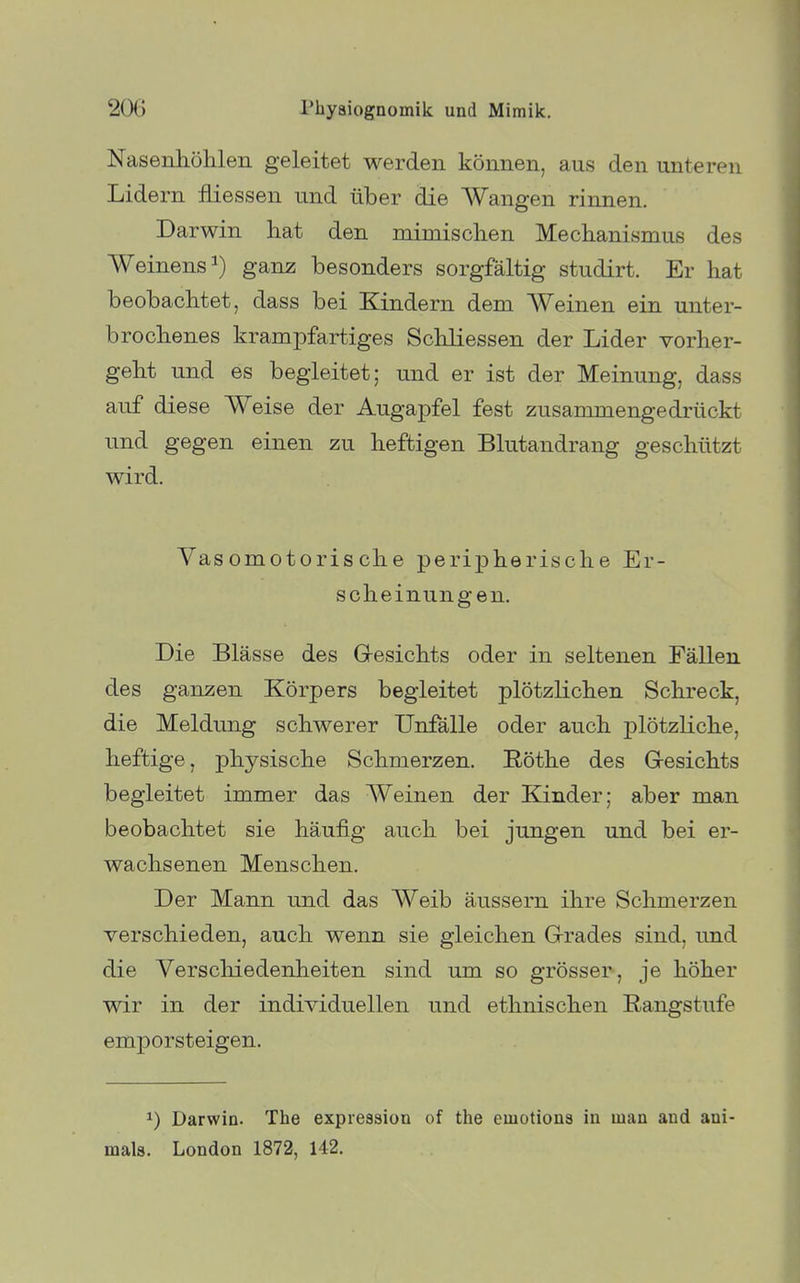 Nasenhöhlen geleitet werden können, aus den unteren Lidern fliessen und über die Wangen rinnen. Darwin hat den mimischen Mechanismus des Weinens^) ganz besonders sorgfältig studirt. Er hat beobachtet, dass bei Kindern dem Weinen ein unter- brochenes krampfartiges Schliessen der Lider vorher- geht und es begleitet; und er ist der Meinung, dass auf diese Weise der Augapfel fest zusammengedrückt und gegen einen zu heftigen Blutandrang geschützt wird. Vasomotorische peripherische Er- scheinungen. Die Blässe des Gresichts oder in seltenen Fällen des ganzen Körpers begleitet plötzlichen Schreck, die Meldung schwerer Unfälle oder auch plötzliche, heftige, physische Schmerzen. E-öthe des Gresichts begleitet immer das Weinen der Kinder; aber man beobachtet sie häufig auch bei jungen und bei er- wachsenen Menschen. Der Mann und das Weib äussern ihre Schmerzen verschieden, auch wenn sie gleichen Grades sind, und die Verschiedenheiten sind um so grösser, je höher wir in der individuellen und ethnischen Rangstufe emporsteigen. 1) Darwin. The expression of the emotions in man and ani- mals. London 1872, 142.