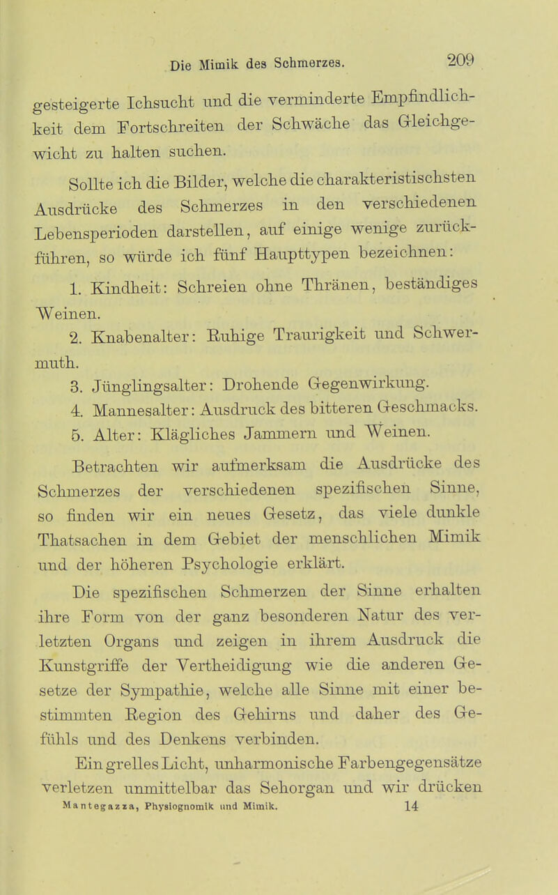 gesteigerte Ichsuclit und die verminderte Empfindlicli- keit dem Fortschreiten der Schwäclie das aieichge- wiclit zu halten suchen. Sollte ich die Bilder, welche die charakteristischsten Ausdrücke des Schmerzes in den verschiedenen Lebensperioden darstellen, auf einige wenige zurück- führen, so würde ich fünf Haupttypen bezeichnen: 1. Kindheit: Schreien ohne Thränen, beständiges Weinen. 2. Knabenalter: Ruhige Traurigkeit und Schwer- mu-th. 3. JüngKngsalter: Drohende Gegenwirkung. 4. Mannesalter: Ausdruck des bitteren Geschmacks. B. Alter: Klägliches Jammern und Weinen. Betrachten wir aufmerksam die Ausdrücke des Schmerzes der verschiedenen spezifischen Sinne, so finden wir ein neues Gesetz, das viele dunkle Thatsachen in dem Gebiet der menschlichen Mimik und der höheren Psychologie erklärt. Die spezifischen Schmerzen der Sinne erhalten ihre Form von der ganz besonderen Natur des ver- letzten Organs und zeigen in ihrem Ausdruck die Kunstgriffe der Vertheidigimg wie die anderen Ge- setze der Sympathie, welche alle Sinne mit einer be- stimmten Region des Gehirns und daher des Ge- fühls und des Denkens verbinden. Ein grelles Licht, unharmonische Farbengegensätze verletzen unmittelbar das Sehorgan und wir drücken Mantegazza, Physiognomik und Mimik. 14