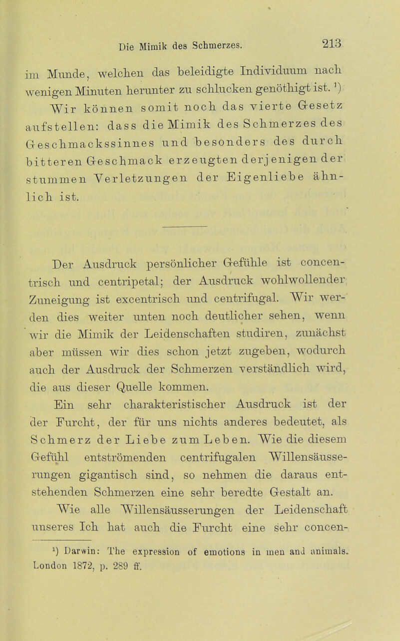 im Munde, welolien das beleidigte Individuum nacli wenigen Minuten herunter zu schlucken genöthigt ist. ^) Wir können somit noch das vierte Gesetz aufstellen: dass die Mimik des Schmerzes des Geschmackssinnes und besonders des durch bitteren Geschmack erzeugten derjenigen der stummen Verletzungen der Eigenliebe ähn- lich ist. Der Ausdruck persönlicher Gefühle ist concen- trisch und centripetal; der Ausdruck wohlwollender; Zuneigung ist excentrisch und centrifugal. Wir wer- den dies weiter unten noch deutlicher sehen, wenn wir die Mimik der Leidenschaften studiren, zunächst aber müssen wir dies schon jetzt zugeben, wodurch auch der Ausdruck der Schmerzen verständlich wird, die aus dieser Quelle kommen. Ein sehr charakteristischer Ausdruck ist der der Eurcht, der für uns nichts anderes bedeutet, als Schmerz der Liebe zum Leben. Wie die diesem Gefühl entströmenden centrifagalen Willensäusse- rungen gigantisch sind, so nehmen die daraus ent- stehenden Schmerzen eine sehr beredte Gestalt an. Wie alle Willensäusserungen der Leidenschaft unseres Ich hat auch die Eurcht eine sehr concen- ^) Darwin: The expression of emotions in meu anJ animals. London 1872, p. 289 ff.