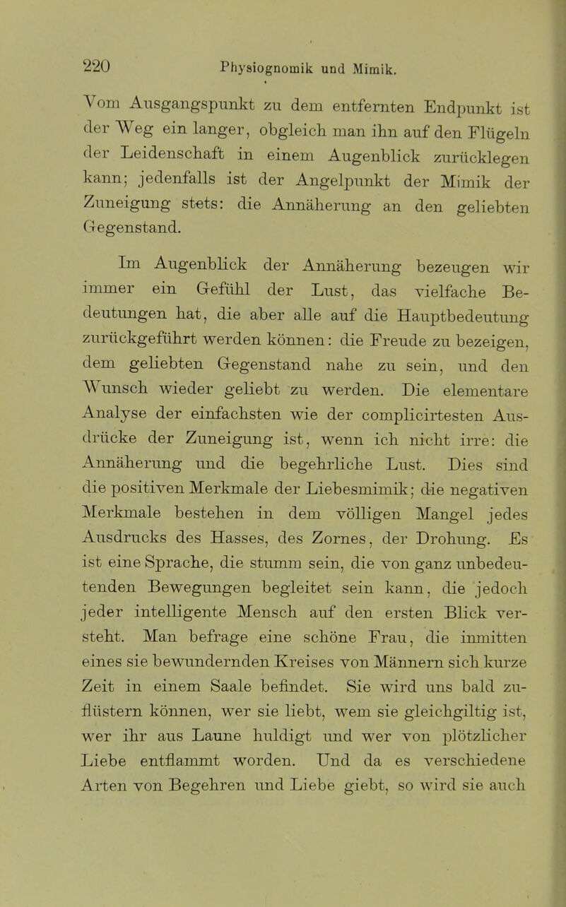 Vom Ausgangspunkt zu dem entfernten Endpunkt ist der Weg ein langer, obgleich man ihn auf den Flügeln der Leidenschaft in einem Augenblick zurücklegen kann; jedenfalls ist der Angelpunkt der Mimik der Zuneigung stets: die Annäherung an den geliebten Gegenstand. Im Augenblick der Annäherung bezeugen wir immer ein Gefühl der Lust, das vielfache Be- deutungen hat, die aber alle auf die Hauptbedeutung zurückgeführt werden können: die Freude zu bezeigen, dem geliebten Gegenstand nahe zu sein, und den Wunsch wieder geliebt zu werden. Die elementare Analyse der einfachsten wie der complicirtesten Aus- drücke der Zuneigung ist, wenn ich nicht irre: die Annäherung und die begehrliche Lust. Dies sind die positiven Merkmale der Liebesmimik; die negativen Merkmale bestehen in dem völligen Mangel jedes Ausdrucks des Hasses, des Zornes, der Drohung. Es ist eine Sprache, die stumm sein, die von ganz unbedeu- tenden Bewegungen begleitet sein kann, die jedoch jeder intelligente Mensch auf den ersten Blick ver- steht. Man befrage eine schöne Frau, die inmitten eines sie bewundernden Kreises von Männern sich kurze Zeit in einem Saale befindet. Sie wird uns bald zu- flüstern können, wer sie liebt, wem sie gleichgiltig ist, wer ihr aus Laune huldigt und wer von j^lötzlicher Liebe entflammt worden. Und da es verschiedene Arten von Begehren und Liebe giebt, so wird sie auch