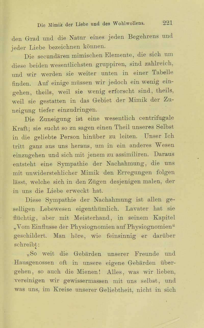 den Grad und die Natur eines jeden Begehrens und jeder Liebe bezeiclinen können. Die secundären mimisclien Elemente, die sicli um diese beiden wesentlichsten gruppiren, sind zahlreich, und wir werden sie weiter unten in einer Tabelle finden. Auf einige müssen wir jedoch ein wenig ein- gehen, theils, weil sie wenig erforscht sind, theils, weil sie gestatten in das Gebiet der Mimik der Zu- neigung tiefer einzudringen. Die Zuneigung ist eine wesentlich centrifagale Kraft; sie sucht so zu sagen einen Theil unseres Selbst in die geliebte Person hinüber zu leiten. Unser Ich tritt ganz aus uns heraus, um in ein anderes Wesen einzugehen und sich mit jenem zu assimiliren. Daraus entsteht eine Sympathie der Nachahmung, die uns mit unwiderstehlicher Mimik den Erregungen folgen lässt, welche sich in den Zügen desjenigen malen, der in uns die Liebe erweckt hat. Diese Sympathie der Nachahmung ist allen ge- selligen Lebewesen eigenthümlich. Lavater hat sie flüchtig, aber mit Meisterhand, in seinem Kapitel „Vom Einflüsse der Physiognomien auf Physiognomien geschildert. Man höre, wie feinsinnig er darüber schreibt: „So weit die Gebärden unserer Freunde und Hausgenossen oft in unsere eigene Gebärden über- gehen, so auch die Mienen! Alles, was wir lieben, vereinigen wir gewissermassen mit uns selbst, und was uns, im Kreise unserer Geliebtheit, nicht in sich