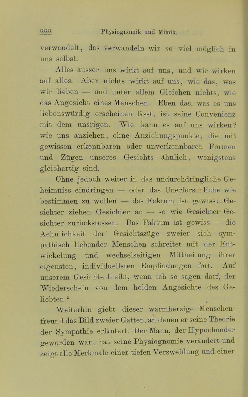 verwandelt, das verwandeln wir so viel möglich in uns selbst. Alles ausser uns wirkt auf uns, und wir wirken auf alles. Aber nicbts wirkt auf uns, wie das, was wir lieben — und unter allem G-leiclien nichts, wie das Angesicht eines Menschen. Eben das, was es uns liebenswürdig erscheinen lässt, ist seine Convenienz mit dem unsrigen. Wie kann es auf uns wirken? wie uns anziehen, ohne Anziehungspunkte, die mit gewissen erkennbaren oder unverkennbaren Formen und Zügen unseres Gesichts ähnlich, wenigstens gleichartig sind. Ohne jedoch V^ eiter in das undurchdringliche Ge- heimniss eindringen — oder das Unerforschliche wie bestimmen zu wollen — das Faktum ist gewiss: Ge- sichter ziehen Gesichter an — so wie Gesichter Ge- sichter zurückstossen. Das Faktum ist gewiss — die Aehnlichkeit der' Gesichtszüge zweier sich sym- pathisch liebender Menschen schreitet mit der Ent- wickelung und wechselseitigen Mittheilung ihrer eigensten, individuellsten Empfindungen fort. Auf unserem Gesichte bleibt, wenn ich so sagen darf, der Wiederschein von dem holden Angesichte des Ge- liebten. Weiterhin giebt dieser warmherzige Menschen- freund das Bild zweier Gatten, an denen er seine Theorie der Sympathie erläutert. Der Mann, der Hypochonder geworden war, hat seine Physiognomie verändert und zeigt alle Merkmale einer tiefen Verzweiflung und einer