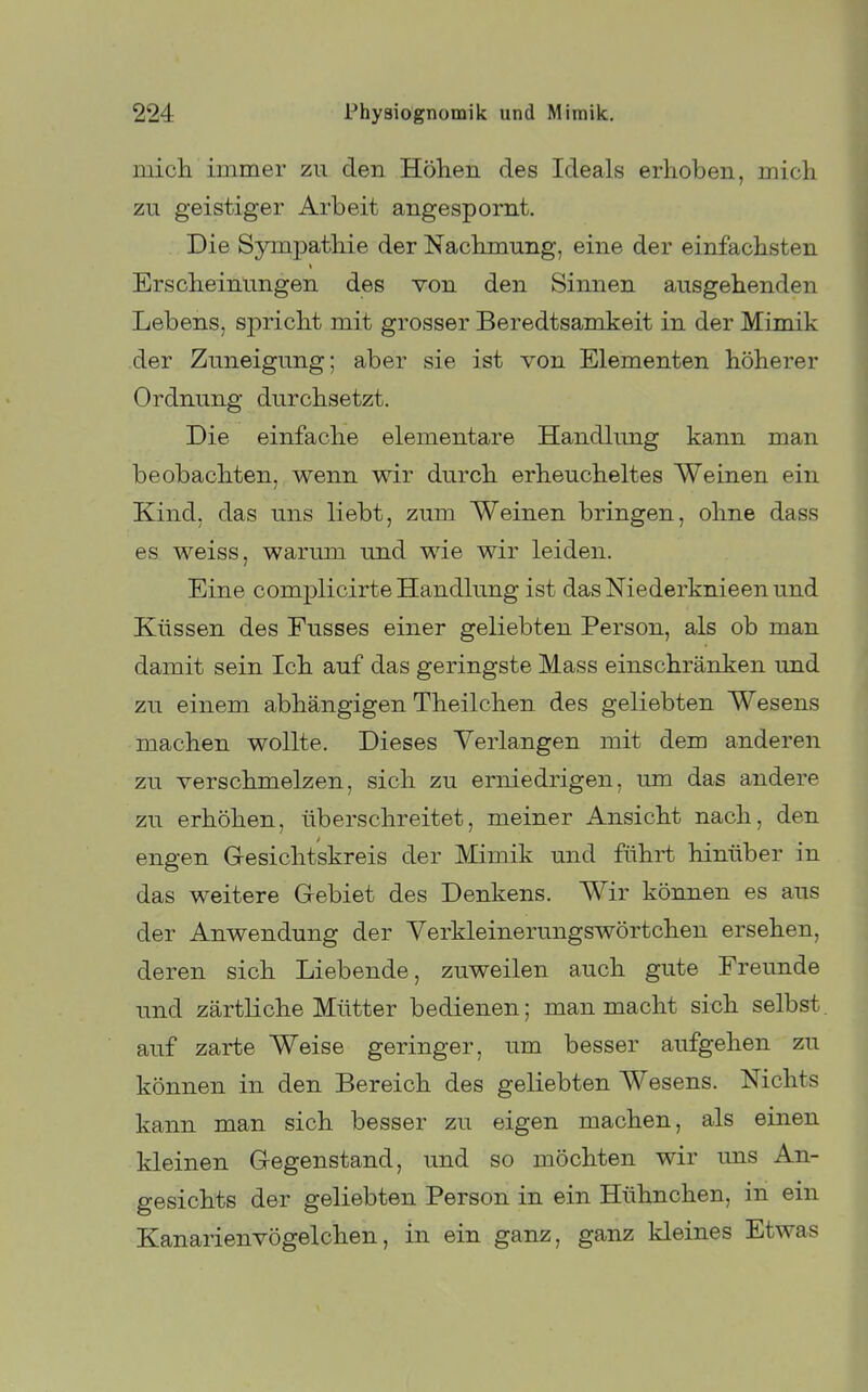 mich immer zu den Höhen des Ideals erhoben, mich zu geistiger Arbeit angespornt. Die Sympatliie der Nachmung, eine der einfachsten Erscheinungen des von den Sinnen ausgehenden Lebens, spricht mit grosser Beredtsamkeit in der Mimik der Zuneigung; aber sie ist von Elementen höherer Ordnung durchsetzt. Die einfache elementare Handlung kann man beobachten, wenn wir durch erheucheltes Weinen ein Kind, das uns liebt, zum Weinen bringen, ohne dass es weiss, warum und wie wir leiden. Eine complicirte Handlung ist das Niederknieen und Küssen des Fusses einer geliebten Person, als ob man damit sein Ich auf das geringste Mass einschränken und zu einem abhängigen Theilchen des geliebten Wesens machen wollte. Dieses Verlangen mit dem anderen zu verschmelzen, sich zu erniedrigen, um das andere zu erhöhen, überschreitet, meiner Ansicht nach, den engen Gresichtskreis der Mimik und führt hinüber in das weitere Gebiet des Denkens. Wir können es aus der Anwendung der Verkleinerungswörtchen ersehen, deren sich Liebende, zuweilen auch gute Freunde und zärtHche Mütter bedienen; man macht sich selbst, auf zarte Weise geringer, um besser aufgehen zu können in den Bereich des geliebten Wesens. Nichts kann man sich besser zu eigen machen, als einen kleinen Gegenstand, und so möchten wir uns An- gesichts der geliebten Person in ein Hühnchen, in ein Kanarienvögelchen, in ein ganz, ganz kleines Etwas