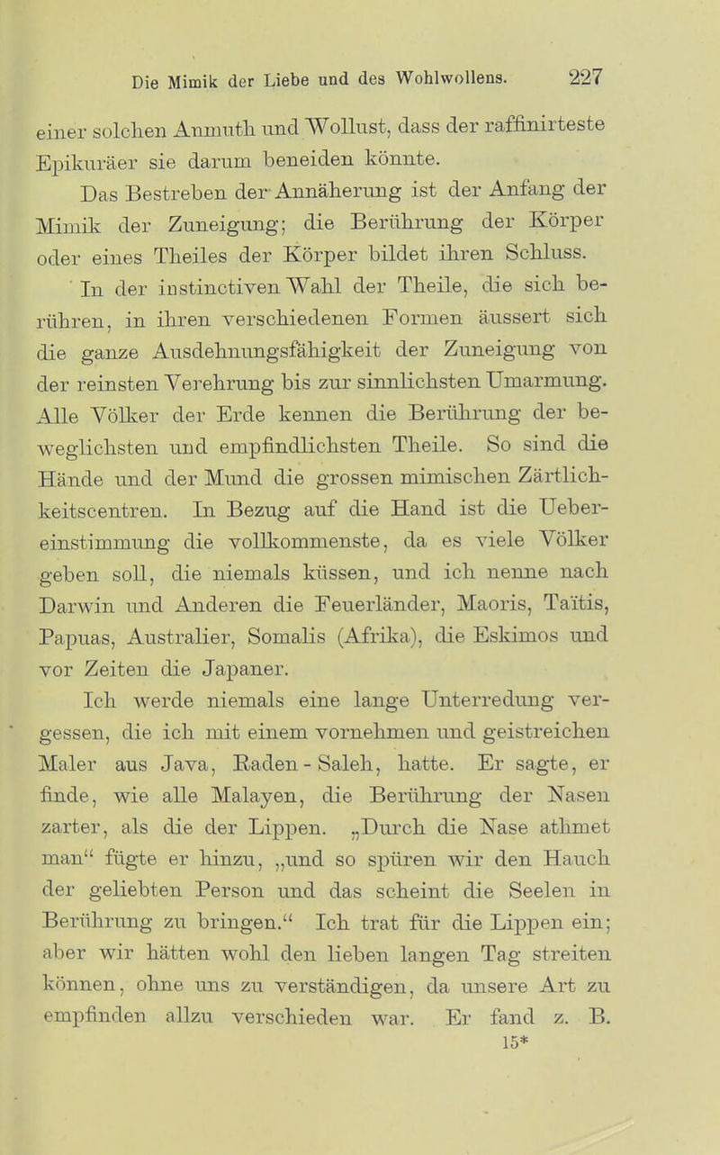 einer solclien Anmutli und Wollust, dass der raffinirtesfce Epikuräer sie darum beneiden könnte. Das Bestreben der Annäherung ist der Anfang der Mimik der Zuneigung; die Berührung der Körper oder eines Theiles der Körper bildet ihren Schluss. In der iüstinctiven Wahl der Theile, die sich be- rühren, in ihren verschiedenen Formen äussert sich die ganze Ausdehnungsfähigkeit der Zuneigung von der reinsten Verehrung bis zur sinnlichsten Umarmung. Alle Yölker der Erde kennen die Berührung der be- weglichsten und empfindlichsten Theile. So sind die Hände und der Mund die grossen mimischen Zärtlich- keitscentren. In Bezug auf die Hand ist die Ueber- einstimmung die vollkommenste, da es viele Völker geben soll, die niemals küssen, und ich nenne nach Darwin und Anderen die Eeuerländer, Maoris, Taitis, Papuas, Australier, Somalis (Afrika), die Eskimos und vor Zeiten die Japaner. Ich werde niemals eine lange Unterredung ver- gessen, die ich mit einem vornehmen und geistreichen Maler aus Java, Raden-Saleh, hatte. Er sagte, er finde, wie alle Malayen, die Berührung der Nasen zarter, als die der Lippen. „Durch die Nase athmet man fügte er hinzu, „und so spüren wir den Hauch der geliebten Person und das scheint die Seelen in Berührung zu bringen. Ich trat für die Lippen ein; aber wir hätten wohl den lieben langen Tag streiten können, ohne uns zu verständigen, da unsere Art zu empfinden allzu verschieden war. Er fand z. B. 15*