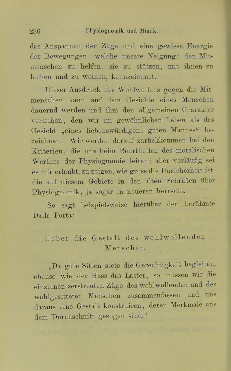 das Anspannen der Züge und eine gewisse Energie der Bewegungen, welche unsere Neigung: den Mit- menschen zu helfen, sie zu stützen, mit ihnen zu lachen und zu weinen, kennzeichnet. Dieser Ausdruck des Wohlwollens gegen die Mit- menschen kann auf dem Gesichte eines Menschen dauernd werden und ihm den allgemeinen Charakter verleihen, den wir im gewöhnlichen Leben als das Gesicht „eines liebenswürdigen, guten Mannes be- zeichnen. Wir werden darauf zurückkommen bei den Kriterien, die uns beim Beurtheilen des moralischen Werthes der Physiognomie leiten; aber vorläufig sei es mir erlaubt, zu zeigen, wie gross die Unsicherheit ist, die auf diesem Gebiete in den alten Schriften über Physiognomik, ja sogar in neueren herrscht. So sagt beispielsweise hierüber der berühmte Dalla Porta: lieber die Gestalt des wohlwollenden Mens chen. „Da gute Sitten stets die Gerechtigkeit begleiten, ebenso wie der Hass das Laster, so müssen wir die einzelnen zerstreuten Züge des wohlwollenden und des wohlgesitteten Menschen zusammenfassen und uns daraus eine Gestalt konstruiren, deren Merkmale aus dem Durchschnitt gezogen feind.