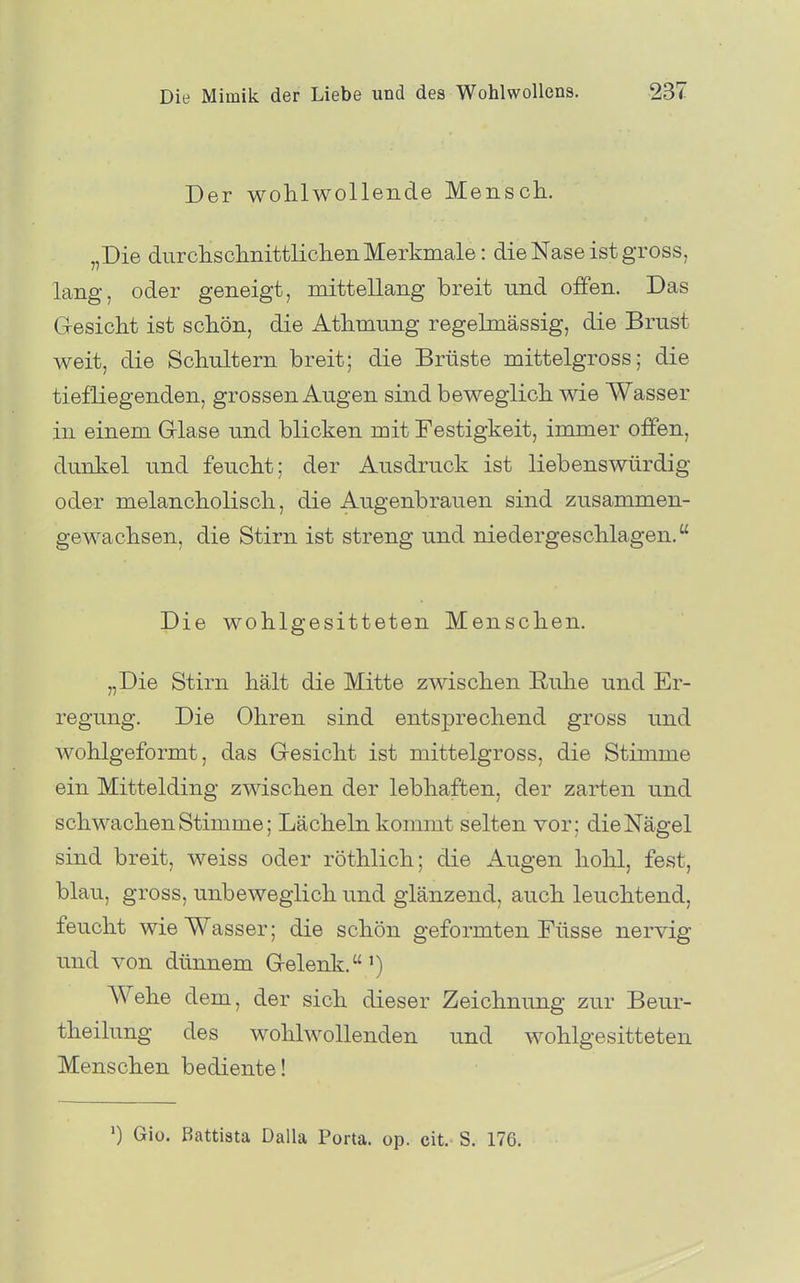 Der wohlwollende Mensch. „Die durchschnittlichen Merkmale: die Nase ist gross, lang, oder geneigt, mittellang breit und offen. Das Gesicht ist schön, die Athmung regelmässig, die Brust weit, die Schultern breit; die Brüste mittelgross; die tiefliegenden, grossen Augen sind beweglich wie Wasser in einem Glase und blicken mit Festigkeit, immer offen, dunkel und feucht; der Ausdruck ist liebenswürdig oder melancholisch, die Augenbrauen sind zusammen- gewachsen, die Stirn ist streng und niedergeschlagen. Die wohlgesitteten Menschen. „Die Stirn hält die Mitte zwischen Ruhe und Er- regung. Die Ohren sind entsprechend gross und wohlgeformt, das Gesicht ist mittelgross, die Stimme ein Mittelding zwischen der lebhaften, der zarten und schwachen Stimme; Lächeln konunt selten vor; die Nägel sind breit, weiss oder röthlich; die Augen hohl, fest, blau, gross, unbeweglich und glänzend, auch leuchtend, feucht wie Wasser; die schön geformten Füsse nervig und von dünnem Gelenk.') Wehe dem, der sich dieser Zeichnimg zur Beur- theilung des wohlwollenden und wohlgesitteten Menschen bediente! ') Gio. Battiata Dalla Porta, op. cit. S. 176.