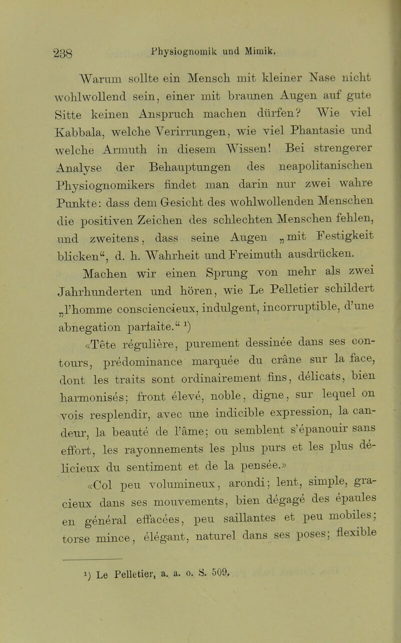 Warum sollte ein Mensch mit kleiner Nase nicht wohlwollend sein, einer mit braunen Augen auf gute Sitte keinen Anspruch machen dürfen? Wie viel Kabbala, welche Verirrungen, wie viel Phantasie und welche Armuth in diesem Wissen! Bei strengerer Analyse der Behaui^tungen des neapolitanischen Physiognomikers findet man darin nur zwei wahre Punkte: dass dem G-esicht des wohlwollenden Menschen die positiven Zeichen des schlechten Menschen fehlen, und zweitens, dass seine Augen „mit Festigkeit blicken, d. h. Wahrheit undFreimuth ausdrücken. Machen wir einen Sprung von mehr als zwei Jahrhunderten und hören, wie Le Pelletier schildert „l'homme consciencieux, indulgent, incorruptible, d'une abnegation parlaite. ^) «Tete reguliere, purement dessinee dans ses con- tours, predominance marquee du cräne sur la face, dont les traits sont ordinairement fins, delicats, bien harmonises; front eleve, noble, digne, sur lequel on vois resplendir, avec une indicible expression, la can- deur, la beaute de l'äme; ou semblent s'epanouir sans effort, les rayonnements les plus purs et les plus de- licieux du sentiment et de la pensee.» «Col peu volumineux, arondi; lent, simple, gra- cieux dans ses mouvements, bien degage des epaules en general effacees, peu saillantes et peu mobiles; torse mince, elegant, naturel dans ses poses; flexible 1) Le Pelletier, a. a. o. S. 509,