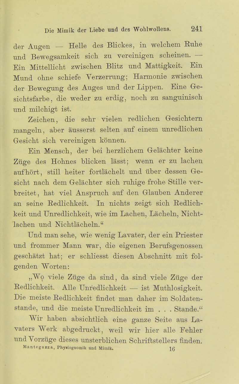 der Augen — Helle des Blickes, in welchem Eulie und Bewegsamkeit sich zu vereinigen scheinen. — Ein Mittellicht zwischen Blitz und Mattigkeit. Ein Mund ohne schiefe Verzerrung; Harmonie zwischen der Bewegung des Auges und der Lippen. Eine G-e- sichtsfarbe, die weder zu erdig, noch zu sanguinisch und milchigt ist. Zeichen, die sehr vielen redlichen Gresichtern mangeln, aber äusserst selten auf einem unredlichen Gesicht sich vereinigen können. Ein Mensch, der hei herzlichem Gelächter keine Züge des Hohnes blicken lässt; wenn er zu lachen aufhört, still heiter fortlächelt und über dessen Ge- sicht nach dem Gelächter sich ruhige frohe Stille ver- breitet, hat viel Anspruch auf den Glauben Anderer an seine Redlichkeit. In nichts zeigt sich Redlich- keit und Unredlichkeit, wie im Lachen, Lächeln, Nicht- lachen und Nichtlächeln. Und man sehe, wie wenig Lavater, der ein Priester und frommer Mann war, die eigenen Berufsgenossen geschätzt hat; er schliesst diesen Abschnitt mit fol- genden Worten: „Wo viele Züge da sind, da sind viele Züge der Redlichkeit. Alle Unredlichkeit — ist Muthlosigkeit. Die meiste Redlichkeit findet man daher im Soldaten- stande, und die meiste Unredlichkeit im . . . Stande. Wir haben absichtlich eine ganze Seite aus La- vaters Werk abgedruckt, weil wir hier alle Fehler und Vorzüge dieses unsterblichen Schriftstellers finden. Mantegazza, Physiognomik und Mimilt. IQ