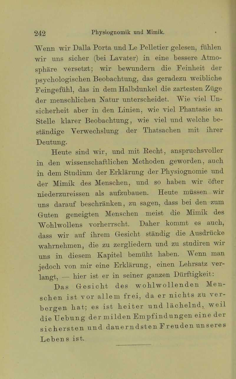 Wenn wir Dalla Porta und Le Pelletier gelesen, fiililen wir uns siclier (bei Lavater) in eine bessere Atmo- sphäre versetzt; wir bewandern die Feinheit der psycbologiscben Beobachtung, das geradezu weibliche Peingefühl, das in dem Halbdunkel die zartesten Züge der menschlichen Natur unterscheidet. Wie viel Un- sicherheit aber in den Linien, wie viel Phantasie an Stelle klarer Beobachtung, wie viel und welche be- ständige Verwechslung der Thatsachen mit ihrer Deutung. Heute sind wir, und mit Eecht, anspruchsvoller in den wissenschaftKchen Methoden geworden, auch in dem Studium der Erklärung der Physiognomie und der Mimik des Menschen, und so haben wir öfter niederzureissen als aufzubauen. Heute müssen wir uns darauf beschränken, zu sagen, dass bei den zum Gruten geneigten Menschen meist die Mimik des Wohlwollens vorherrscht. Daher kommt es auch, dass wir auf ihrem Gesicht ständig die Ausdrücke wahrnehmen, die zu zergliedern und zu studiren wir uns in diesem Kapitel bemüht haben. Wenn man jedoch von mir eine Erklärung, einen Lehrsatz ver- langt, — hier ist er in seiner ganzen Dürftigkeit: Das Gesicht des wohlwollenden Men- schen ist vor allem frei, da er nichts zu ver- bergen hat; es ist heiter und lächelnd, weil die Uebung der milden Empfindungen eine der sichersten und dauerndsten Freuden unseres Lebens ist.