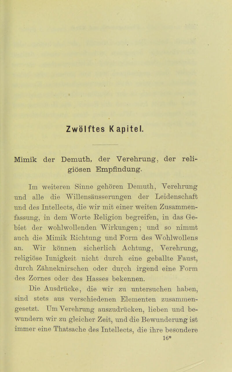 Zwölftes Kapitel. Mimik der Demuth, der Verehrung, der reli- giösen Empfindung. Im weiteren Sinne gehören Demuth, Yerehrnng und alle die Willensäusserungen der Leidenschaft und des Intellects, die wir mit einer weiten Zusammen- fassung, in dem Worte Religion begreifen, in das Ge- biet der wohlwollenden Wirkungen; und so nimmt auch die Mimik Richtung und Form des Wohlwollens an. Wir können sicherlich Achtung, Verehrung, religiöse Innigkeit nicht durch eine geballte Faust, durch Zähneknirschen oder dui;ch irgend eine Form des Zornes oder des Hasses bekennen. Die Ausdrücke, die wir zu untersuchen haben, sind stets aus verschiedenen Elementen zusammen- gesetzt. Um Verehrung auszudrücken, lieben und be- wundem wir zu gleicher Zeit, und die Bewunderung ist immer eine Thatsache des Intellects, die ihre besondere 16*