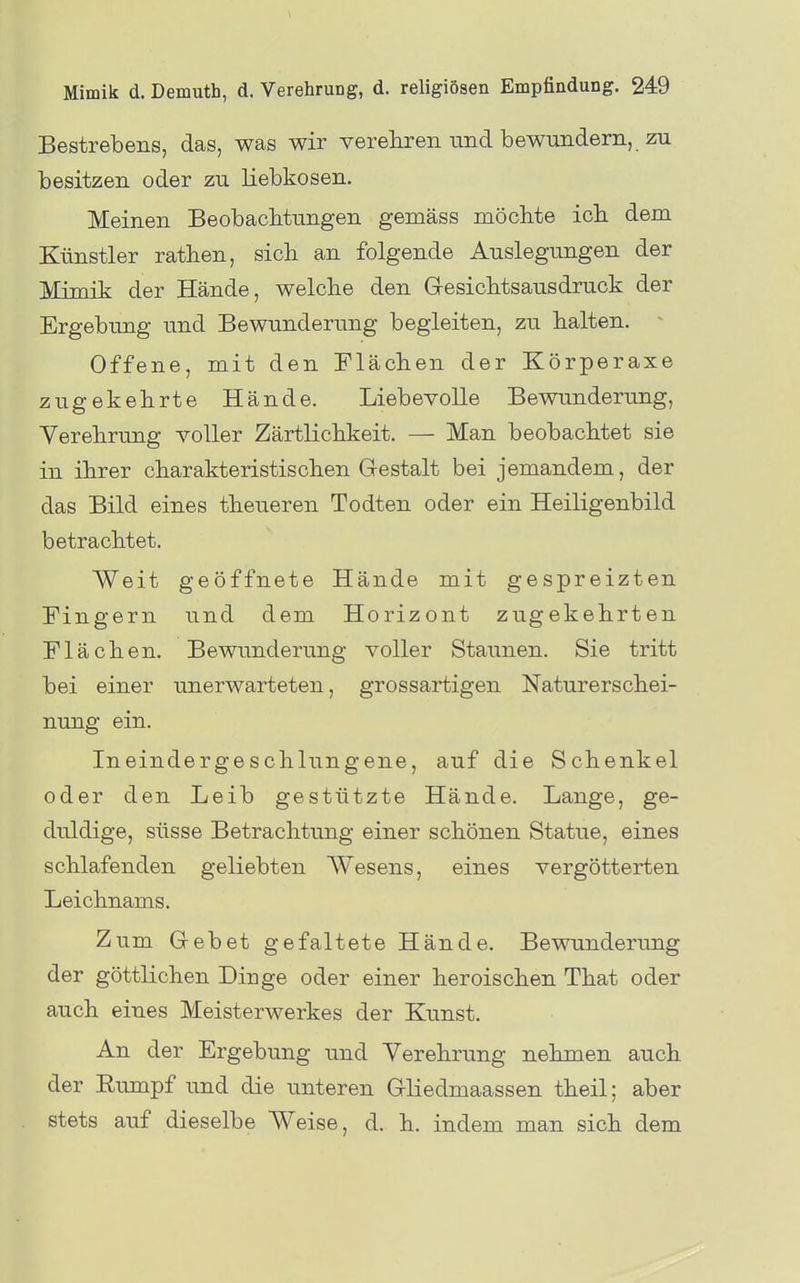 Bestrebens, das, was wir verehren und bewundern, zu besitzen oder zu liebkosen. Meinen Beobachtungen gemäss möclite ich dem Künstler rathen, sich an folgende Auslegungen der Mimik der Hände, welche den Gresichtsausdruck der Ergebung und Bewunderung begleiten, zu halten. ^ Offene, mit den Flächen der Körperaxe zugekehrte Hände. Liebevolle Bewunderung, Verehrung voller Zärtlichkeit. — Man beobachtet sie in ihrer charakteristischen Gestalt bei jemandem, der das Bild eines theueren Todten oder ein Heiligenbild betrachtet. Weit geöffnete Hände mit gespreizten Fingern und dem Horizont zugekehrten Flächen. Bewunderung voller Staunen. Sie tritt bei einer unerwarteten, grossartigen Naturerschei- nung ein. Ineindergeschlungene, auf die Schenkel oder den Leib gestützte Hände. Lange, ge- duldige, süsse Betrachtung einer schönen Statue, eines schlafenden geliebten Wesens, eines vergötterten Leichnams. Zum Gebet gefaltete Hände. Bewunderung der göttlichen Dinge oder einer heroischen That oder auch eines Meisterwerkes der Kunst. An der Ergebung und Verehrung nehmen auch der Rumpf und die unteren Gliedmaassen theil; aber stets auf dieselbe Weise, d. h. indem man sich dem