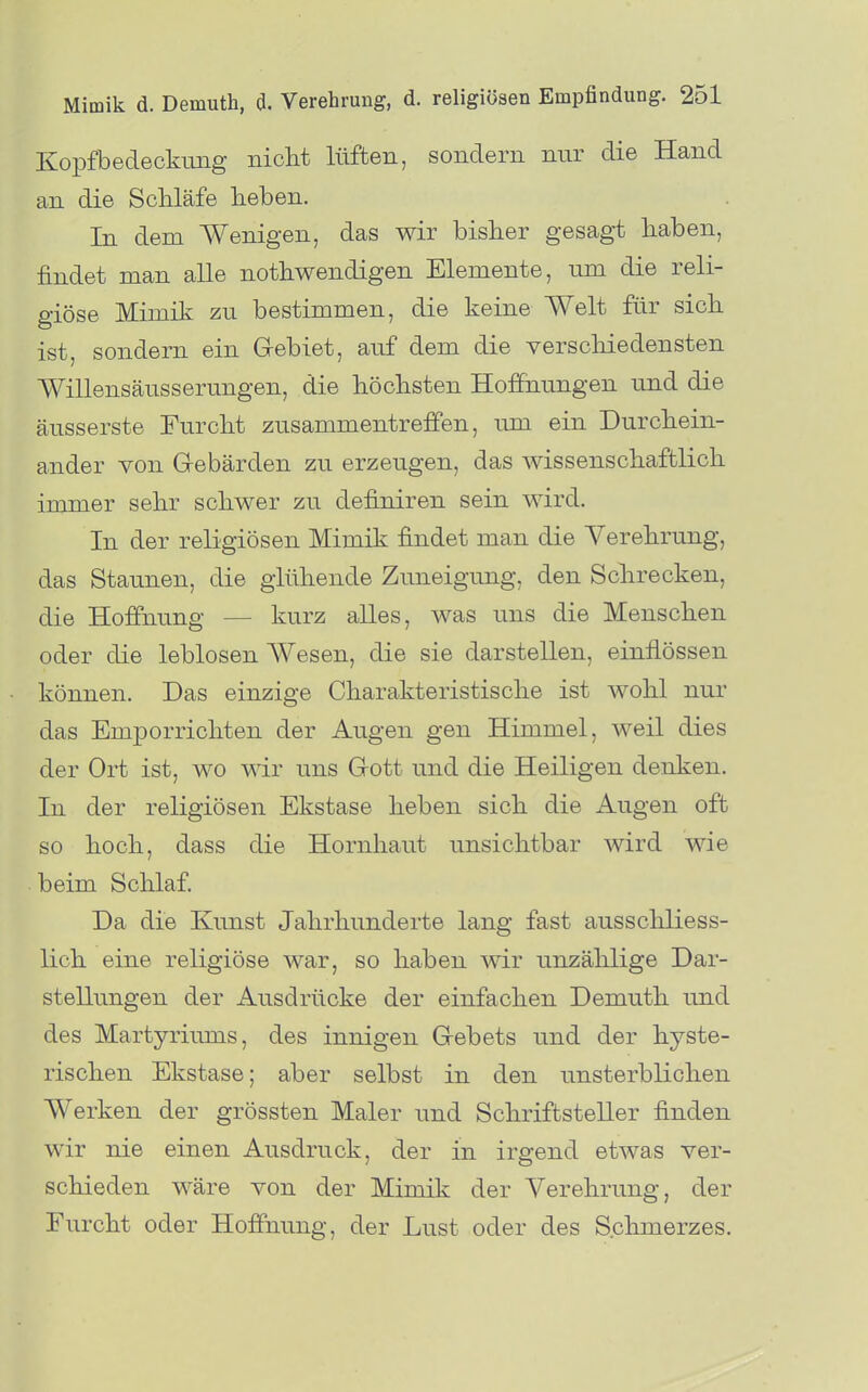 Kopfbedeckung niclit lüften, sondern nur die Hand an die Schläfe heben. In dem Wenigen, das wir bisher gesagt liaben, findet man alle nothwendigen Elemente, um die reli- giöse Mimik zu bestimmen, die keine Welt für sich ist, sondern ein Gebiet, auf dem die verschiedensten Willensäusserungen, die höchsten Hoffnungen und die äusserste Furcht zusammentreffen, um ein Durchein- ander von G-ebärden zu erzeugen, das wissenschaftlich immer sehr schwer zu definiren sein wird. In der religiösen Mimik findet man die Verehrung, das Staunen, die glühende Zuneigung, den Schrecken, die Hoffnung — kurz alles, was uns die Menschen oder die leblosen Wesen, die sie darstellen, einflössen können. Das einzige Charakteristische ist wohl nur das Emporrichten der Augen gen Himmel, weil dies der Ort ist, wo wir uns Gott und die Heiligen denken. In der religiösen Ekstase heben sich die Augen oft so hoch, dass die Hornhaut unsichtbar wird wie beim Schlaf. Da die Kunst Jahrhunderte lang fast ausschliess- lich eine religiöse war, so haben wir unzählige Dar- stellungen der Ausdrücke der einfachen Demuth und des Martyriums, des innigen Gebets und der hyste- rischen Ekstase; aber selbst in den unsterblichen Werken der grössten Maler und Schriftsteller finden wir nie einen Ausdruck, der in irgend etwas ver- schieden wäre von der Mimik der Verehrung, der Furcht oder Hoffnung, der Lust oder des Schmerzes.