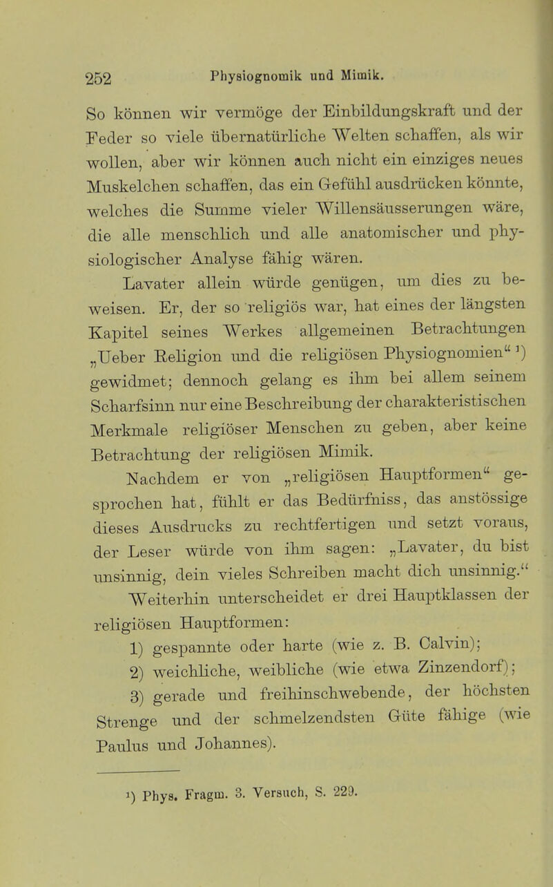 So können wir vermöge der Einbildungskraft und der Feder so viele übernatürliclie Welten schaffen, als wir wollen, aber wir können aucli nicbt ein einziges neues Muskelchen schaffen, das ein Gefühl ausdrücken könnte, welches die Summe vieler Willensäusserungen wäre, die alle menschlich und alle anatomischer und phy- siologischer Analyse fähig wären. Lavater allein würde genügen, um dies zu be- weisen. Er, der so religiös war, hat eines der längsten Kapitel seines Werkes allgemeinen Betrachtungen „Ueber Religion und die religiösen Physiognomien gewidmet; dennoch gelang es ihm bei allem seinem Scharfsinn nur eine Beschreibung der charakteristischen Merkmale religiöser Menschen zu geben, aber keine Betrachtung der religiösen Mimik. Nachdem er von „religiösen Hauptformen ge- sprochen hat, fühlt er das Bedürfniss, das anstössige dieses Ausdrucks zu rechtfertigen und setzt voraus, der Leser würde von ihm sagen: „Lavater, du bist unsinnig, dein vieles Schreiben macht dich unsinnig. Weiterhin unterscheidet er drei Hauptklassen der religiösen Hauptformen: 1) gespannte oder harte (wie z. B. Calvin); 2) weichliche, weibliche (wie etwa Zinzendorf); 3) gerade und freihinschwebende, der höchsten Strenge und der schmelzendsten Güte fähige (wie Paulus und Johannes). 1) Phys. Fragm. 3. Versuch, S. 229.