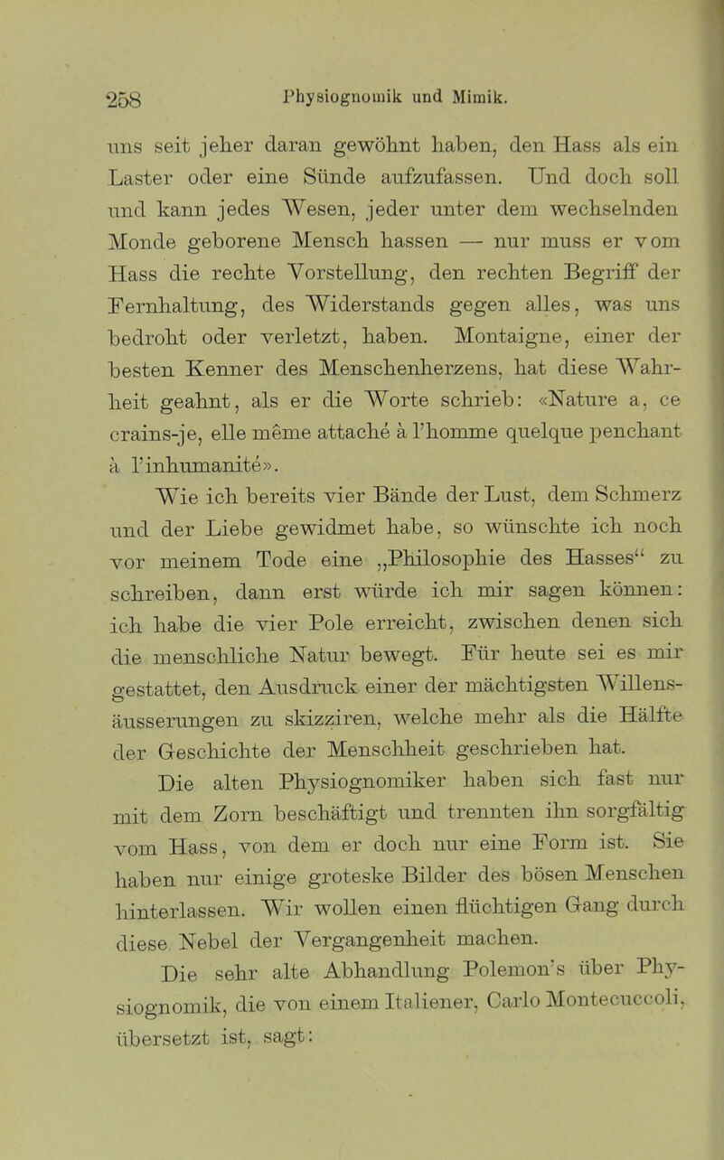 uns seit jeher daran gewöhnt haben, den Hass als ein Laster oder eine Sünde aufzufassen. Und doch soll und kann jedes Wesen, jeder unter dem wechselnden Monde geborene Mensch hassen — nur muss er vom Hass die rechte Vorstellung, den rechten Begriff der Fernhaltung, des Widerstands gegen alles, was uns bedroht oder verletzt, haben. Montaigne, einer der besten Kenner des Menschenherzens, hat diese Wahr- heit geahnt, als er die Worte schrieb: «Nature a, ce crains-je, eile meme attache ä l'homme quelque penchant a l'inhumanite». Wie ich bereits vier Bände der Lust, dem Schmerz und der Liebe gewidmet habe, so wünschte ich noch vor meinem Tode eine ,,Philosophie des Hasses zu schreiben, dann erst würde ich nur sagen können: ich habe die vier Pole erreicht, zwischen denen sich die menschliche Natur bewegt. Für heute sei es mir 2-estattet, den Ausdruck einer der mächtigsten Willens- äusserungen zu skizziren, welche mehr als die Hälfte der Geschichte der Menschheit geschrieben hat. Die alten Physiognomiker haben sich fast nur mit dem Zorn beschäftigt und trennten ihn sorgfältig vom Hass, von dem er doch nur eine Form ist. Sie haben nur einige groteske Bilder des bösen Menschen hinterlassen. Wir wollen einen flüchtigen Gang durch diese Nebel der Vergangenheit machen. Die sehr alte Abhandlung Polemon's über Phy- siognomik, die von einem Italiener, Carlo Montecuccoli, übersetzt ist, sagt: