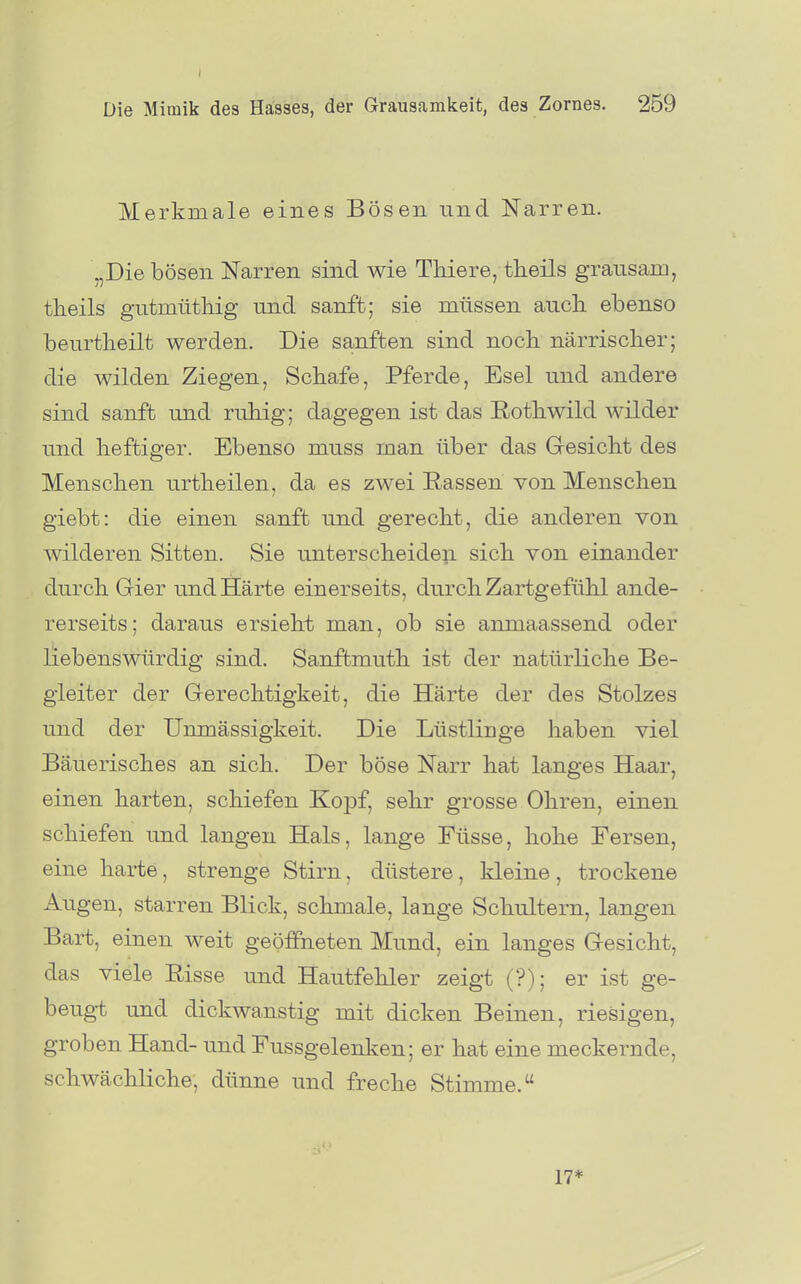 I Die Mimik des Hasses, der Grausamkeit, des Zornes. 259 Merkmale eines Bösen und Narren. „Die bösen Narren sind wie Thiere, theils grausam, tlieils gutmüthig und sanft; sie müssen auch, ebenso beurtlieilt werden. Die sanften sind noch närrischer; die wilden Ziegen, Schafe, Pferde, Esel und andere sind sanft und ruhig; dagegen ist das ßothwild wilder und heftiger. Ebenso muss man über das Gresicht des Menschen urtheilen, da es zwei Eassen von Menschen giebt: die einen sanft und gerecht, die anderen von wilderen Sitten. Sie unterscheiden sich von einander durch Grier und Härte einerseits, durch Zartgefühl ande- rerseits; daraus ersieht man, ob sie anmaassend oder liebenswürdig sind. Sanffcmuth ist der natürliche Be- gleiter der Gerechtigkeit, die Härte der des Stolzes und der Unmässigkeit. Die Lüstlinge haben viel Bäuerisches an sich. Der böse Narr hat langes Haar, einen harten, schiefen Koj)f, sehr grosse Ohren, einen schiefen und langen Hals, lange Füsse, hohe Fersen, eine harte, strenge Stirn, düstere, kleine, trockene Augen, starren Blick, schmale, lange Schultern, langen Bart, einen weit geöffneten Mund, ein langes Gesicht, das viele Risse und Hautfehler zeigt (?); er ist ge- beugt und dickwanstig mit dicken Beinen, riesigen, groben Hand- und Fussgelenken; er hat eine meckernde, schwächliche, dünne und freche Stimme. o ■ 17*