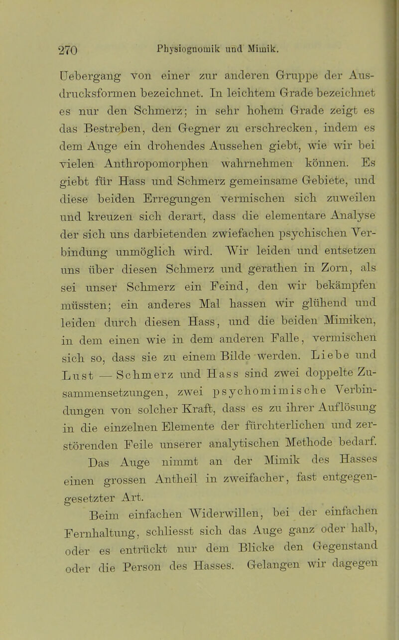 üebergang von einer zur anderen G-ruppe der Aus- drncksformen bezeiclinet. In leichtem Grade bezeichnet es nur den Schmerz; in sehr hohern Grade zeigt es das Bestreben, den Gegner zu erschrecken, indem es dem Auge ein drohendes Aussehen giebt, wie wir bei vielen Anthropomorphen wahrnehmen können. Es giebt für Hass und Schmerz gemeinsame Gebiete, und diese beiden Erregungen vermischen sich zuweilen und kreuzen sich derart, dass die elementare Analyse der sich uns darbietenden zwiefachen psychischen Ver- bindung unmöglich wird. Wir leiden und entsetzen uns über diesen Schmerz und gerathen in Zorn, als sei unser Schmerz ein Feind, den wir bekämpfen müssten; ein anderes Mal hassen wir glühend und leiden durch diesen Hass, und die beiden Mimiken, in dem einen wie in dem anderen Falle, vermischen sich so, dass sie zu einem Bilde werden. Liebe und Jj^st — Schmerz und Hass sind zwei doppelte Zu- sammensetzungen, zwei psychomimische Verbin- dungen von solcher Kraft, dass es zu ihrer Auflösimg in die einzelnen Elemente der fürchterlichen und zer- störenden Feile unserer anal3H:ischen Methode bedarf Das Auge nimmt an der Mimik des Hasses einen grossen Antheil in zweifacher, fast entgegen- gesetzter Art. Beim einfachen Widerwillen, bei der einfachen Fernhaltimg, schliesst sich das Auge ganz oder halb, oder es entrückt nur dem Blicke den Gegenstand oder die Person des Hasses. Gelangen wir dagegen