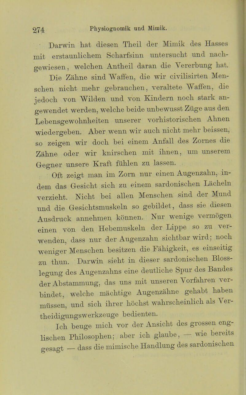 Darwin hat diesen Theil der Miniik des Hasses mit erstaunlickem Scharfsinn untersucht und nach- gewiesen, welchen Antheil daran die Vererbung hat. Die Zähne sind Waffen, die wir civilisirten Men- schen nicht mehr gebrauchen, veraltete Waffen, die jedoch von Wilden und von Kindern noch stark an- gewendet werden, welche beide unbewusst Züge aus den Lebensgewohnheiten unserer vorhistorischen Ahnen wiedergeben. Aber wenn wir auch nicht mehr beissen, so zeigen wir doch bei einem Anfall des Zornes die Zähne oder wir knirschen mit ihnen, um unserem Gegner unsere Kraft fühlen zu lassen. Oft zeigt man im Zorn nur einen Augenzahn, in- dem das Gesicht sich zu einem sardonischen Lächehi verzieht. Nicht bei aUen Menschen sind der Mund und die Gesichtsmuskeln so gebildet, dass sie diesen Ausdruck annehmen können. Nur wenige vermögen einen von den Hebemuskeln der Lippe so zu ver- wenden, dass nur der Augenzahn sichtbar wird; noch weniger Menschen besitzen die Fähigkeit, es einseitig zu thun. Darwin sieht in dieser sardonischen Bloss- legung des Augenzahns eine deutliche Spur des Bandes der Abstammung, das uns mit unseren Vorfahren ver- bindet, welche mächtige Augenzähne gehabt haben müssen, und sich ihrer höchst wahrscheinlich als Ver- theidigungswerkzeuge bedienten. Ich beuge mich vor der Ansicht des grossen eng- Hschen Philosophen; aber ich glaube, - wie bereits gesagt — dass die mimische Handlung des sardonischen