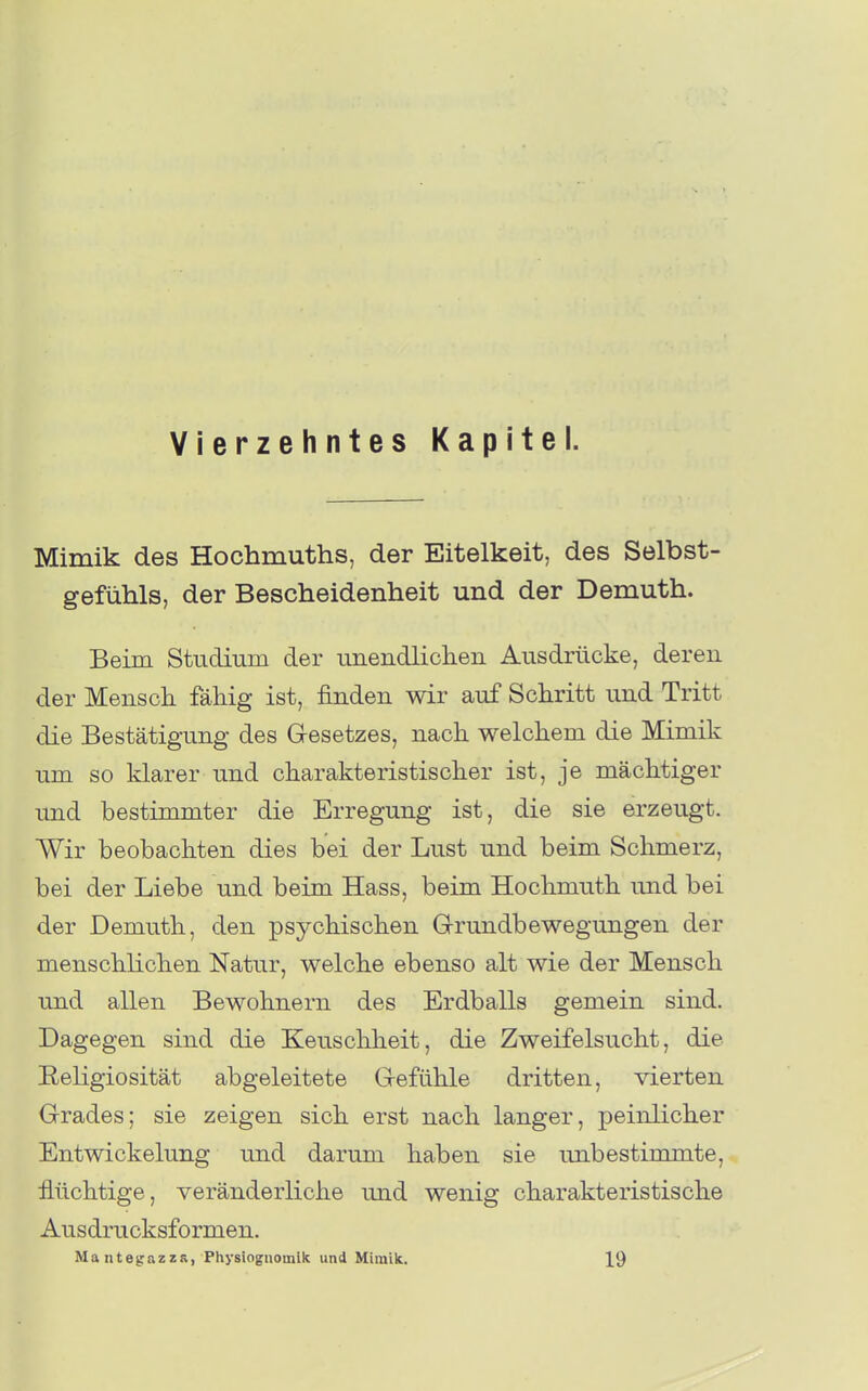 Vierzehntes Kapitel. Mimik des Hochmuths, der Eitelkeit, des Selbst- gefühls, der Bescheidenheit und der Demuth. Beim Studium der unendliclien Ausdrücke, deren der Menscli fähig ist, finden wir auf Schritt und Tritt die Bestätigung des Gesetzes, nach welchem die Mimik um so klarer und charakteristischer ist, je mächtiger und bestimmter die Erregung ist, die sie erzeugt. Wir beobachten dies bei der Lust und beim Schmerz, bei der Liebe und beim Hass, beim Hochmuth und bei der Demuth, den psychischen G-rundbewegungen der menschKchen Natur, welche ebenso alt wie der Mensch und allen Bewohnern des Erdballs gemein sind. Dagegen sind die Keuschheit, die Zweifelsucht, die Religiosität abgeleitete Gefühle dritten, vierten Grades; sie zeigen sich erst nach langer, peinlicher Entwickelung und darum haben sie unbestimmte, flüchtige, veränderliche und wenig charakteristische Ausdrucksformen. Mantegazzs, Physiognomik und Miiuilc. 19